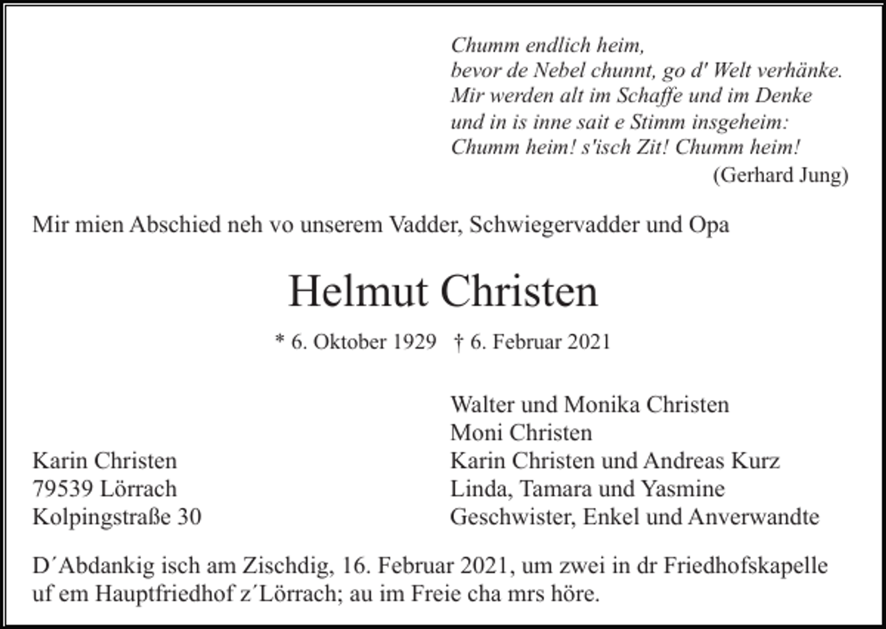 <p>Chumm endlich heim,<br />bevor de Nebel chunnt, go d' Welt verhänke.<br />Mir werden alt im Schaffe und im Denke<br />und in is inne sait e Stimm insgeheim:<br />Chumm heim! s'isch Zit! Chumm heim!<br />(Gerhard Jung)</p><p>Mir mien Abschied neh vo unserem Vadder, Schwiegervadder und Opa</p><p>Helmut Christen<br />* 6. Oktober 1929 † 6. Februar 2021</p><p>Karin Christen<br />79539 Lörrach<br />Kolpingstraße 30</p><p>Walter und Monika Christen<br />Moni Christen<br />Karin Christen und Andreas Kurz<br />Linda, Tamara und Yasmine<br />Geschwister, Enkel und Anverwandte</p><p>D´Abdankig isch am Zischdig, 16. Februar 2021, um zwei in dr Friedhofskapelle<br />uf em Hauptfriedhof z´Lörrach; au im Freie cha mrs höre.</p>