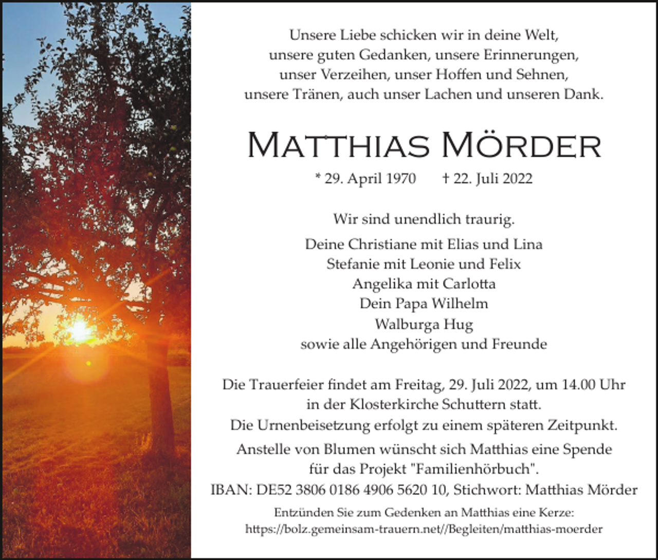 <p>Unsere Liebe schicken wir in deine Welt,<br />unsere guten Gedanken, unsere Erinnerungen,<br />unser Verzeihen, unser Hoﬀen und Sehnen,<br />unsere Tränen, auch unser Lachen und unseren Dank.</p><p>Matthias Mörder<br />* 29. April 1970</p><p>† 22. Juli 2022</p><p>Wir sind unendlich traurig.<br />Deine Christiane mit Elias und Lina<br />Stefanie mit Leonie und Felix<br />Angelika mit Carlo�a<br />Dein Papa Wilhelm<br />Walburga Hug<br />sowie alle Angehörigen und Freunde<br />Die Trauerfeier ﬁndet am Freitag, 29. Juli 2022, um 14.00 Uhr<br />in der Klosterkirche Schu�ern sta�.<br />Die Urnenbeise�ung erfolgt zu einem späteren Zeitpunkt.<br />Anstelle von Blumen wünscht sich Ma�hias eine Spende<br />für das Projekt "Familienhörbuch".<br />IBAN: DE52 3806 0186 4906 5620 10, Stichwort: Ma�hias Mörder<br />En�ünden Sie zum Gedenken an Ma�hias eine Kerze:<br />h�ps://bolz.gemeinsam­trauern.net//Begleiten/ma�hias­moerder</p>