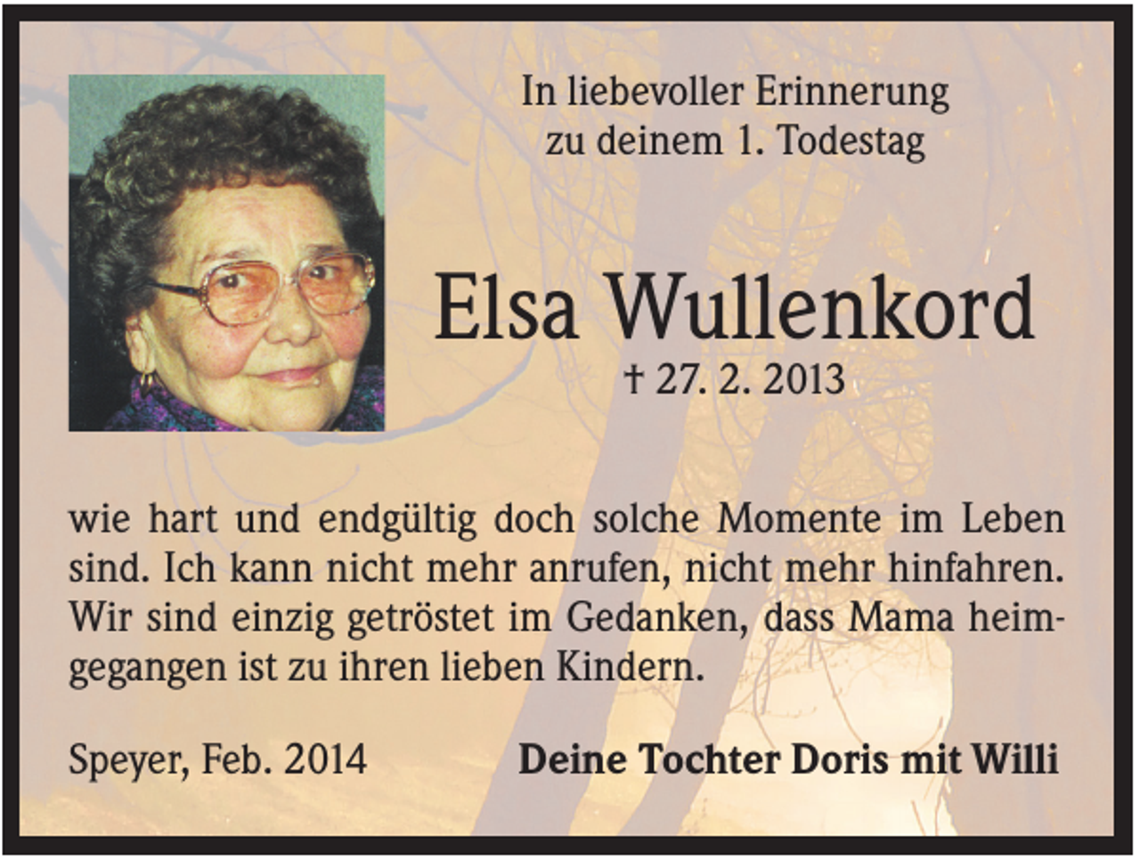 <p>In liebevoller Erinnerung<br />zu deinem 1. Todestag</p><p>Elsa Wullenkord<br />† 27. 2. 2013<br />wie hart und endgültig doch solche Momente im Leben<br />sind. Ich kann nicht mehr anrufen, nicht mehr hinfahren.<br />Wir sind einzig getröstet im Gedanken, dass Mama heimgegangen ist zu ihren lieben Kindern.<br />Speyer, Feb. 2014</p><p>Deine Tochter Doris mit Willi</p>