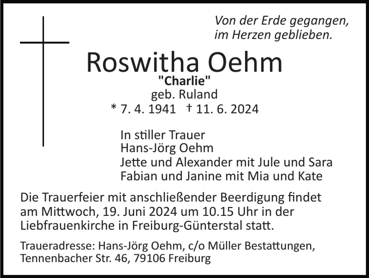 <p>Von der Erde gegangen,<br />im Herzen geblieben.</p>
<p>Roswitha<br />Oehm<br />"Charlie"<br />geb. Ruland<br />* 7. 4. 1941 † 11. 6. 2024</p>
<p>In stiller Trauer<br />Hans­Jörg Oehm<br />Jette und Alexander mit Jule und Sara<br />Fabian und Janine mit Mia und Kate<br />Die Trauerfeier mit anschließender Beerdigung ﬁndet<br />am Mittwoch, 19. Juni 2024 um 10.15 Uhr in der<br />Liebfrauenkirche in Freiburg­Günterstal statt.<br />Traueradresse: Hans­Jörg Oehm, c/o Müller Bestattungen,<br />Tennenbacher Str. 46, 79106 Freiburg</p>