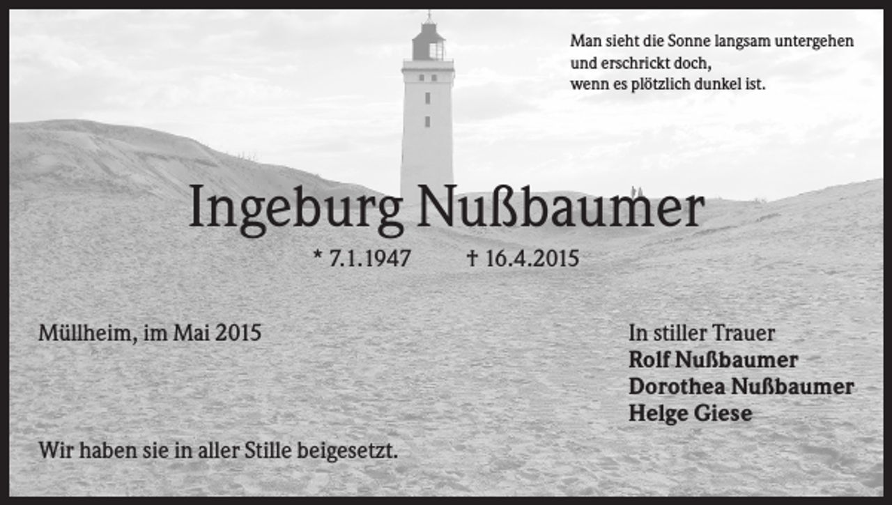 <p>Man sieht die Sonne langsam untergehen<br />und erschrickt doch,<br />wenn es plötzlich dunkel ist.</p><p>Ingeburg Nußbaumer<br />* 7.1.1947<br />Müllheim, im Mai 2015</p><p>Wir haben sie in aller Stille beigesetzt.</p><p>† 16.4.2015<br />In stiller Trauer<br />Rolf Nußbaumer<br />Dorothea Nußbaumer<br />Helge Giese</p>