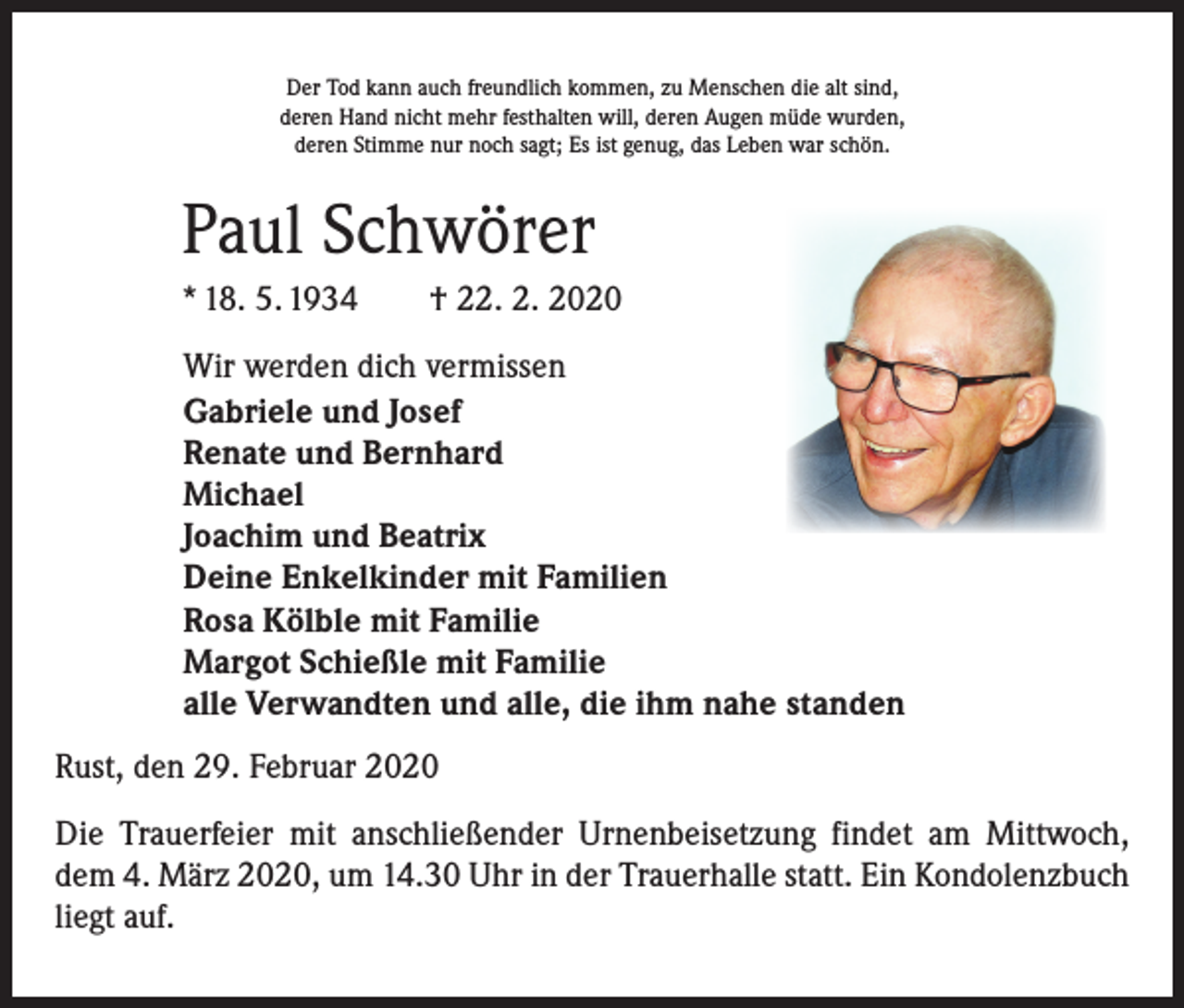 <p>Der Tod kann auch freundlich kommen, zu Menschen die alt sind,<br />deren Hand nicht mehr festhalten will, deren Augen müde wurden,<br />deren Stimme nur noch sagt; Es ist genug, das Leben war schön.</p><p>Paul Schwörer<br />* 18. 5. 1934 † 22. 2. 2020<br />Wir werden dich vermissen<br />Gabriele und Josef<br />Renate und Bernhard<br />Michael<br />Joachim und Beatrix<br />Deine Enkelkinder mit Familien<br />Rosa Kölble mit Familie<br />Margot Schießle mit Familie<br />alle Verwandten und alle, die ihm nahe standen<br />Rust, den 29. Februar 2020<br />Die Trauerfeier mit anschließender Urnenbeisetzung findet am Mittwoch,<br />dem 4. März 2020, um 14.30 Uhr in der Trauerhalle statt. Ein Kondolenzbuch<br />liegt auf.</p>
