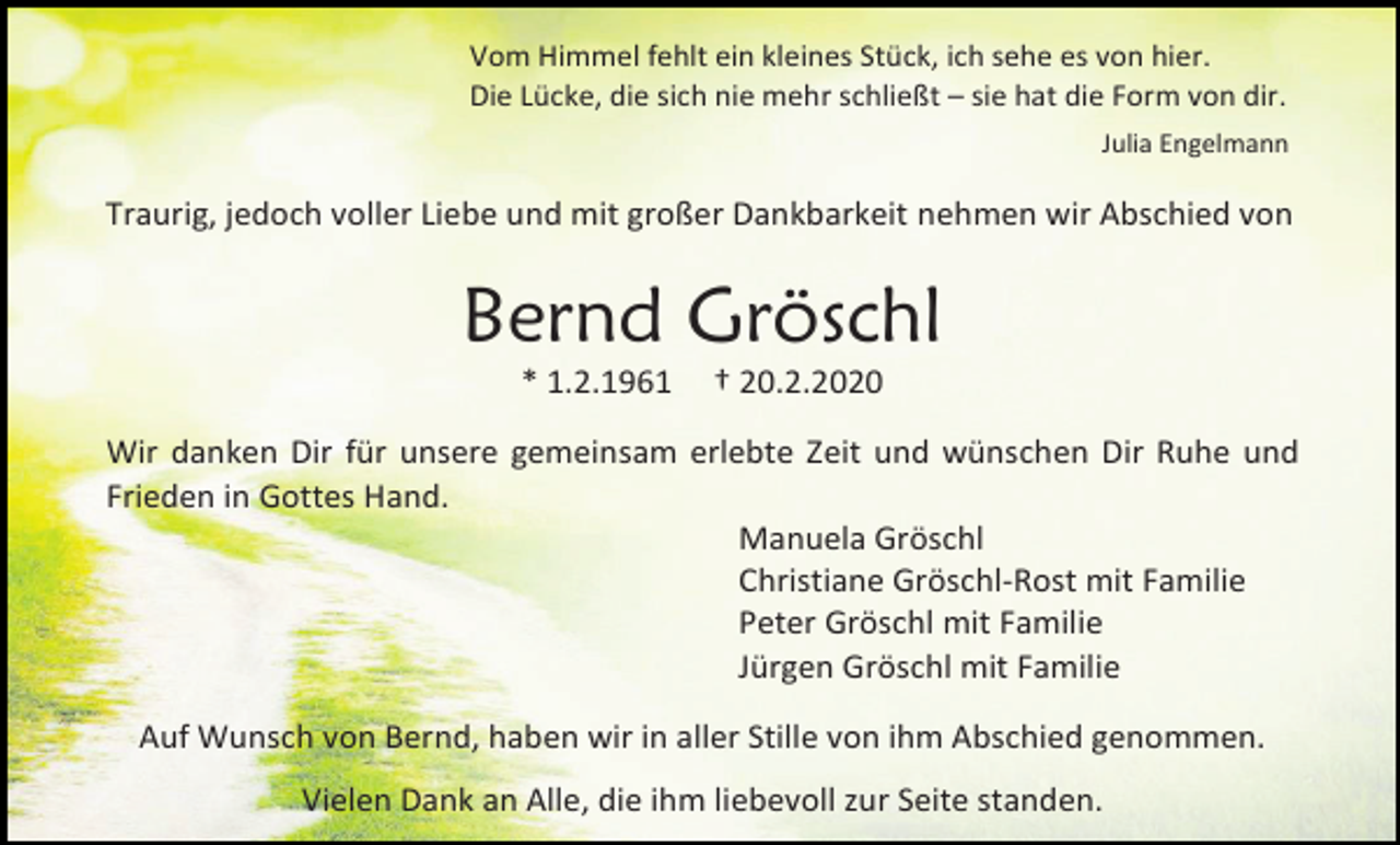 <p>Vom Himmel fehlt ein kleines Stück, ich sehe es von hier.<br />Die Lücke, die sich nie mehr schließt – sie hat die Form von dir.<br />Julia Engelmann</p><p>Traurig, jedoch voller Liebe und mit großer Dankbarkeit nehmen wir Abschied von</p><p>Bernd Gröschl<br />* 1.2.1961</p><p>† 20.2.2020</p><p>Wir danken Dir für unsere gemeinsam erlebte Zeit und wünschen Dir Ruhe und<br />Frieden in Gottes Hand.<br />Manuela Gröschl<br />Christiane Gröschl-Rost mit Familie<br />Peter Gröschl mit Familie<br />Jürgen Gröschl mit Familie<br />Auf Wunsch von Bernd, haben wir in aller Stille von ihm Abschied genommen.<br />Vielen Dank an Alle, die ihm liebevoll zur Seite standen.</p>