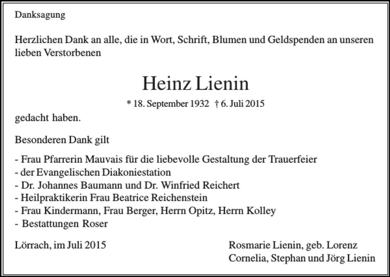 <p>Danksagung</p><p>Herzlichen Dank an alle, die in Wort, Schrift, Blumen und Geldspenden an unseren<br />lieben Verstorbenen</p><p>Heinz Lienin<br />* 18. September 1932 † 6. Juli 2015</p><p>gedacht haben.<br />Besonderen Dank gilt<br />- Frau Pfarrerin Mauvais für die liebevolle Gestaltung der Trauerfeier<br />- der Evangelischen Diakoniestation<br />- Dr. Johannes Baumann und Dr. Winfried Reichert<br />- Heilpraktikerin Frau Beatrice Reichenstein<br />- Frau Kindermann, Frau Berger, Herrn Opitz, Herrn Kolley<br />- Bestattungen Roser<br />Lörrach, im Juli 2015</p><p>Rosmarie Lienin, geb. Lorenz<br />Cornelia, Stephan und Jörg Lienin</p>