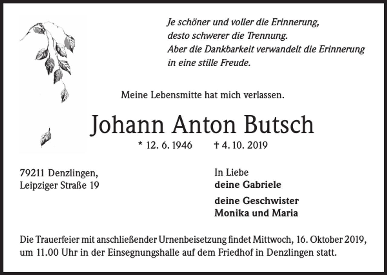 <p>Je schöner und voller die Erinnerung,<br />desto schwerer die Trennung.<br />Aber die Dankbarkeit verwandelt die Erinnerung<br />in eine stille Freude.</p><p>Meine Lebensmitte hat mich verlassen.</p><p>Johann Anton Butsch<br />* 12. 6. 1946</p><p>79211 Denzlingen,<br />Leipziger Straße 19</p><p>† 4. 10. 2019</p><p>In Liebe<br />deine Gabriele<br />deine Geschwister<br />Monika und Maria</p><p>Die Trauerfeier mit anschließender Urnenbeisetzung findet Mittwoch, 16. Oktober 2019,<br />um 11.00 Uhr in der Einsegnungshalle auf dem Friedhof in Denzlingen statt.</p>