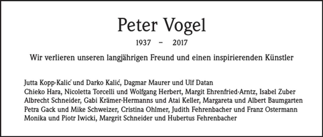 <p>Peter Vogel<br />1937 – 2017</p><p>Wir verlieren unseren langjährigen Freund und einen inspirierenden Künstler<br />´ Dagmar Maurer und Ulf Datan<br />Jutta Kopp-Kalic´und Darko Kalic,<br />Chieko Hara, Nicoletta Torcelli und Wolfgang Herbert, Margit Ehrenfried-Arntz, Isabel Zuber<br />Albrecht Schneider, Gabi Krämer-Hermanns und Atai Keller, Margareta und Albert Baumgarten<br />Petra Gack und Mike Schweizer, Cristina Ohlmer, Judith Fehrenbacher und Franz Ostermann<br />Monika und Piotr Iwicki, Margrit Schneider und Hubertus Fehrenbacher</p>