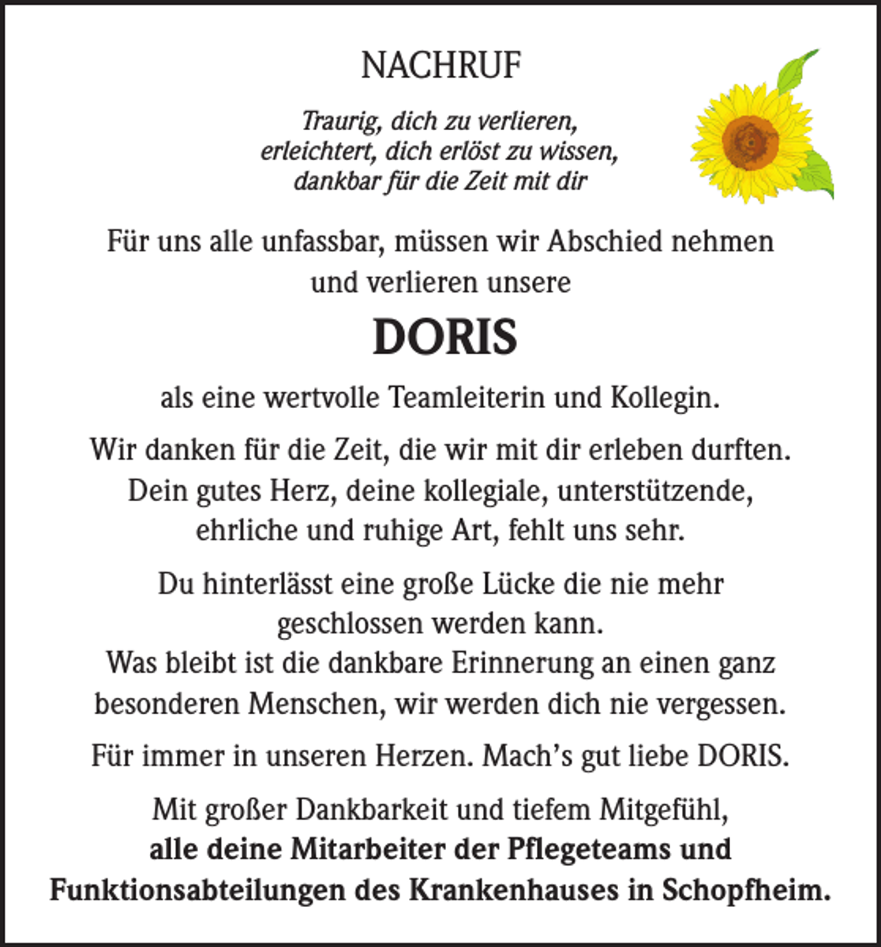 <p>NACHRUF<br />Traurig, dich zu verlieren,<br />erleichtert, dich erlöst zu wissen,<br />dankbar für die Zeit mit dir</p><p>Für uns alle unfassbar, müssen wir Abschied nehmen<br />und verlieren unsere</p><p>DORIS<br />als eine wertvolle Teamleiterin und Kollegin.<br />Wir danken für die Zeit, die wir mit dir erleben durften.<br />Dein gutes Herz, deine kollegiale, unterstützende,<br />ehrliche und ruhige Art, fehlt uns sehr.<br />Du hinterlässt eine große Lücke die nie mehr<br />geschlossen werden kann.<br />Was bleibt ist die dankbare Erinnerung an einen ganz<br />besonderen Menschen, wir werden dich nie vergessen.<br />Für immer in unseren Herzen. Mach’s gut liebe DORIS.<br />Mit großer Dankbarkeit und tiefem Mitgefühl,<br />alle deine Mitarbeiter der Pflegeteams und<br />Funktionsabteilungen des Krankenhauses in Schopfheim.</p>