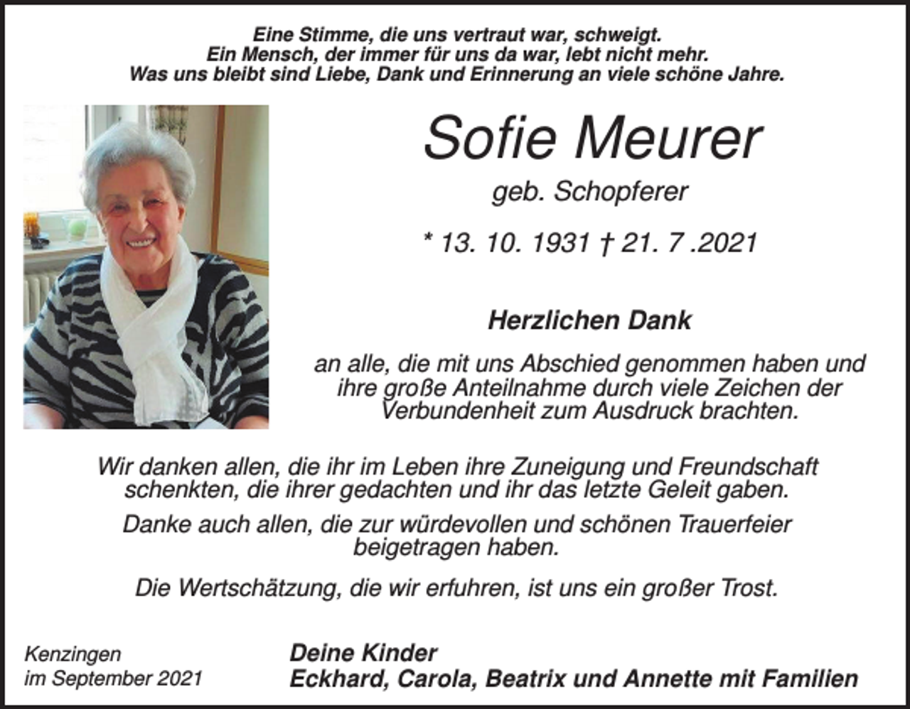 <p>Eine Stimme, die uns vertraut war, schweigt.<br />Ein Mensch, der immer für uns da war, lebt nicht mehr.<br />Was uns bleibt sind Liebe, Dank und Erinnerung an viele schöne Jahre.</p><p>Sofie Meurer<br />geb. Schopferer<br />* 13. 10. 1931 † 21. 7 .2021<br />Herzlichen Dank<br />an alle, die mit uns Abschied genommen haben und<br />ihre große Anteilnahme durch viele Zeichen der<br />Verbundenheit zum Ausdruck brachten.<br />Wir danken allen, die ihr im Leben ihre Zuneigung und Freundschaft<br />schenkten, die ihrer gedachten und ihr das letzte Geleit gaben.<br />Danke auch allen, die zur würdevollen und schönen Trauerfeier<br />beigetragen haben.<br />Die Wertschätzung, die wir erfuhren, ist uns ein großer Trost.<br />Kenzingen<br />im September 2021</p><p>Deine Kinder<br />Eckhard, Carola, Beatrix und Annette mit Familien</p>