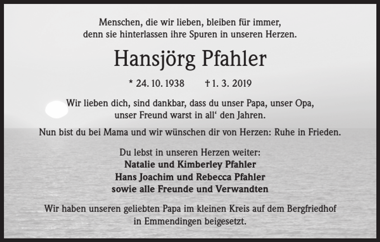 <p>Menschen, die wir lieben, bleiben für immer,<br />denn sie hinterlassen ihre Spuren in unseren Herzen.</p><p>Hansjörg Pfahler<br />* 24. 10. 1938 † 1. 3. 2019<br />Wir lieben dich, sind dankbar, dass du unser Papa, unser Opa,<br />unser Freund warst in all‘ den Jahren.<br />Nun bist du bei Mama und wir wünschen dir von Herzen: Ruhe in Frieden.<br />Du lebst in unseren Herzen weiter:<br />Natalie und Kimberley Pfahler<br />Hans Joachim und Rebecca Pfahler<br />sowie alle Freunde und Verwandten<br />Wir haben unseren geliebten Papa im kleinen Kreis auf dem Bergfriedhof<br />in Emmendingen beigesetzt.</p>
