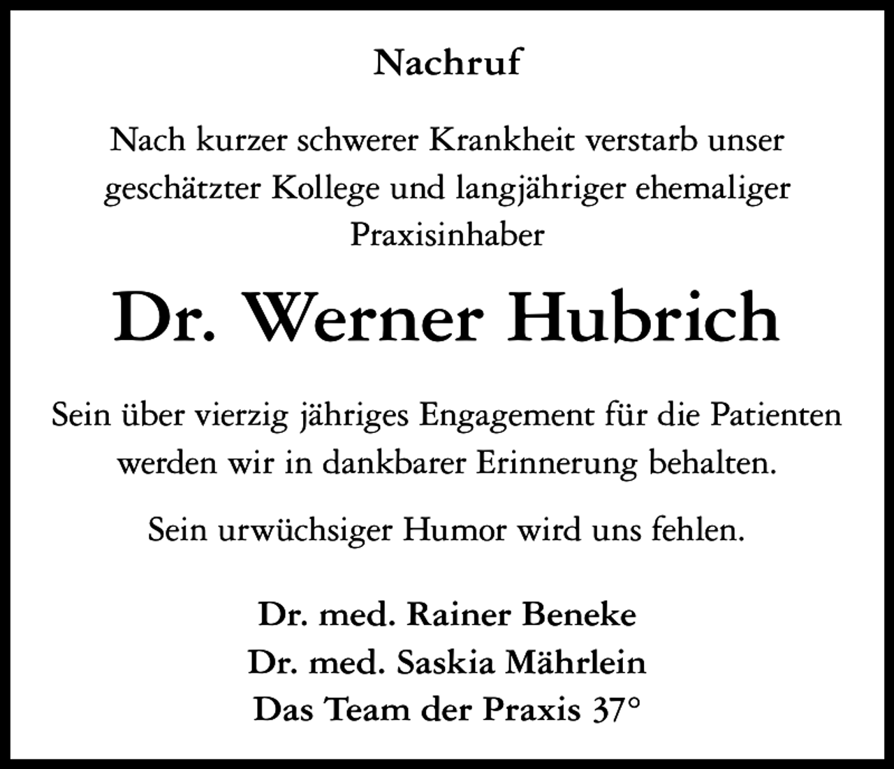 <p>Nachruf<br />Nach kurzer schwerer Krankheit verstarb unser<br />geschätzter Kollege und langjähriger ehemaliger<br />Praxisinhaber</p><p>Dr. Werner Hubrich<br />Sein über vierzig jähriges Engagement für die Patienten<br />werden wir in dankbarer Erinnerung behalten.<br />Sein urwüchsiger Humor wird uns fehlen.<br />Dr. med. Rainer Beneke<br />Dr. med. Saskia Mährlein<br />Das Team der Praxis 37°</p>