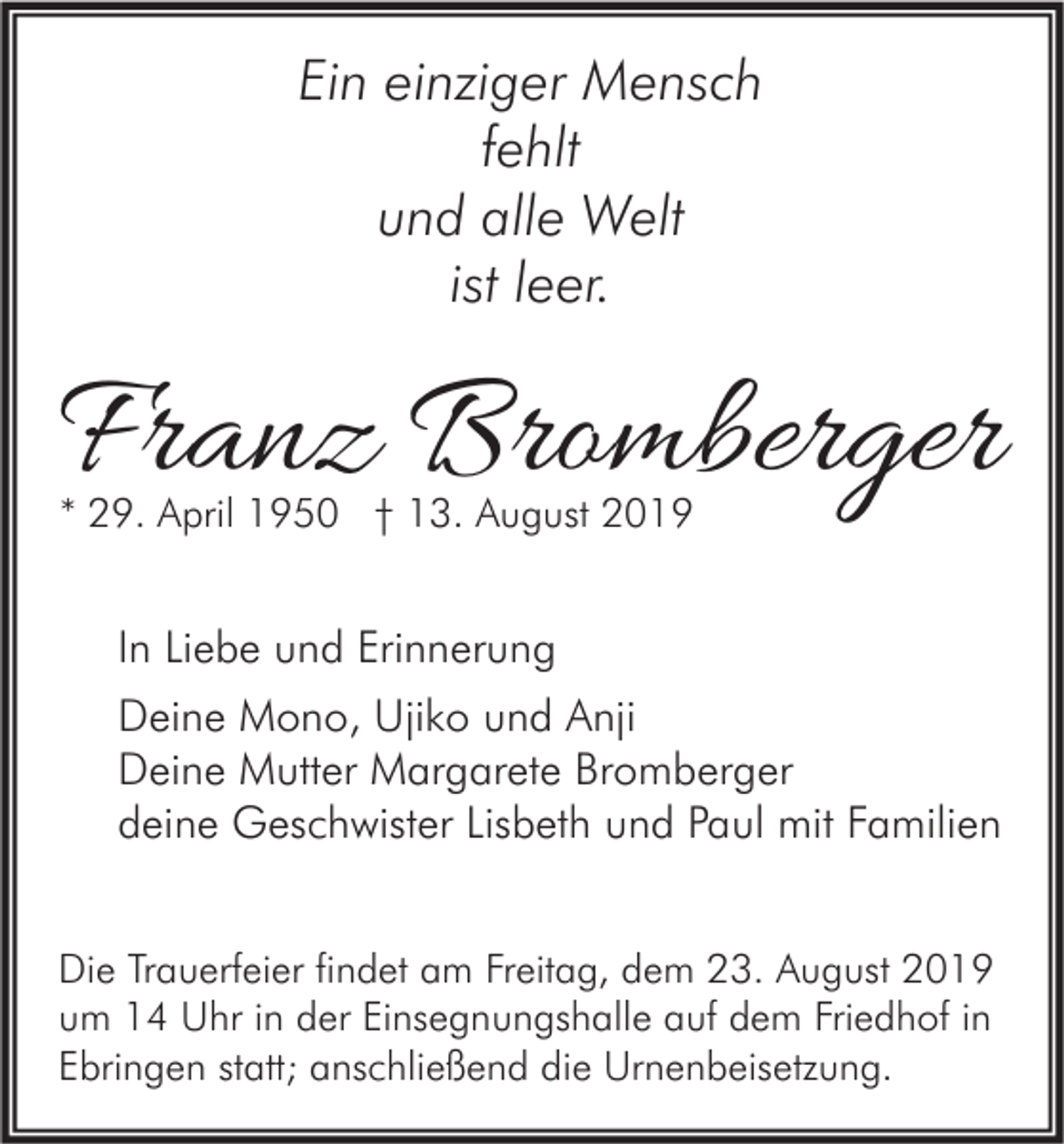 <p>Ein einziger Mensch<br />fehlt<br />und alle Welt<br />ist leer.</p><p>Franz Bromberger<br />* 29. April 1950 † 13. August 2019</p><p>In Liebe und Erinnerung<br />Deine Mono, Ujiko und Anji<br />Deine Mutter Margarete Bromberger<br />deine Geschwister Lisbeth und Paul mit Familien<br />Die Trauerfeier findet am Freitag, dem 23. August 2019<br />um 14 Uhr in der Einsegnungshalle auf dem Friedhof in<br />Ebringen statt; anschließend die Urnenbeisetzung.</p>