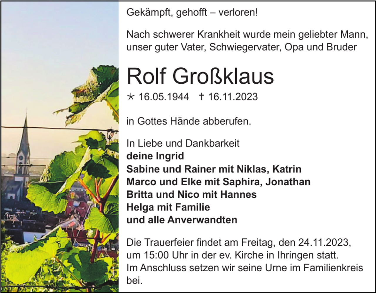<p>Gekämpft, gehofft – verloren!<br />Nach schwerer Krankheit wurde mein geliebter Mann,<br />unser guter Vater, Schwiegervater, Opa und Bruder</p><p>Rolf Großklaus<br /> 16.05.1944  16.11.2023<br />in Gottes Hände abberufen.<br />In Liebe und Dankbarkeit<br />deine Ingrid<br />Sabine und Rainer mit Niklas, Katrin<br />Marco und Elke mit Saphira, Jonathan<br />Britta und Nico mit Hannes<br />Helga mit Familie<br />und alle Anverwandten<br />Die Trauerfeier findet am Freitag, den 24.11.2023,<br />um 15:00 Uhr in der ev. Kirche in Ihringen statt.<br />Im Anschluss setzen wir seine Urne im Familienkreis<br />bei.</p>