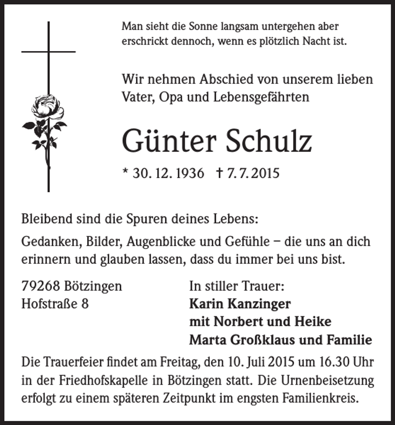 <p>Man sieht die Sonne langsam untergehen aber<br />erschrickt dennoch, wenn es plötzlich Nacht ist.</p><p>Wir nehmen Abschied von unserem lieben<br />Vater, Opa und Lebensgefährten</p><p>Günter Schulz<br />* 30. 12. 1936 = 7. 7. 2015<br />Bleibend sind die Spuren deines Lebens:<br />Gedanken, Bilder, Augenblicke und Gefühle – die uns an dich<br />erinnern und glauben lassen, dass du immer bei uns bist.<br />79268 Bötzingen<br />In stiller Trauer:<br />Hofstraße 8<br />Karin Kanzinger</p><p>mit Norbert und Heike</p><p>Marta Großklaus und Familie<br />Die Trauerfeier findet am Freitag, den 10. Juli 2015 um 16.30 Uhr<br />in der Friedhofskapelle in Bötzingen statt. Die Urnenbeisetzung<br />erfolgt zu einem späteren Zeitpunkt im engsten Familienkreis.</p>