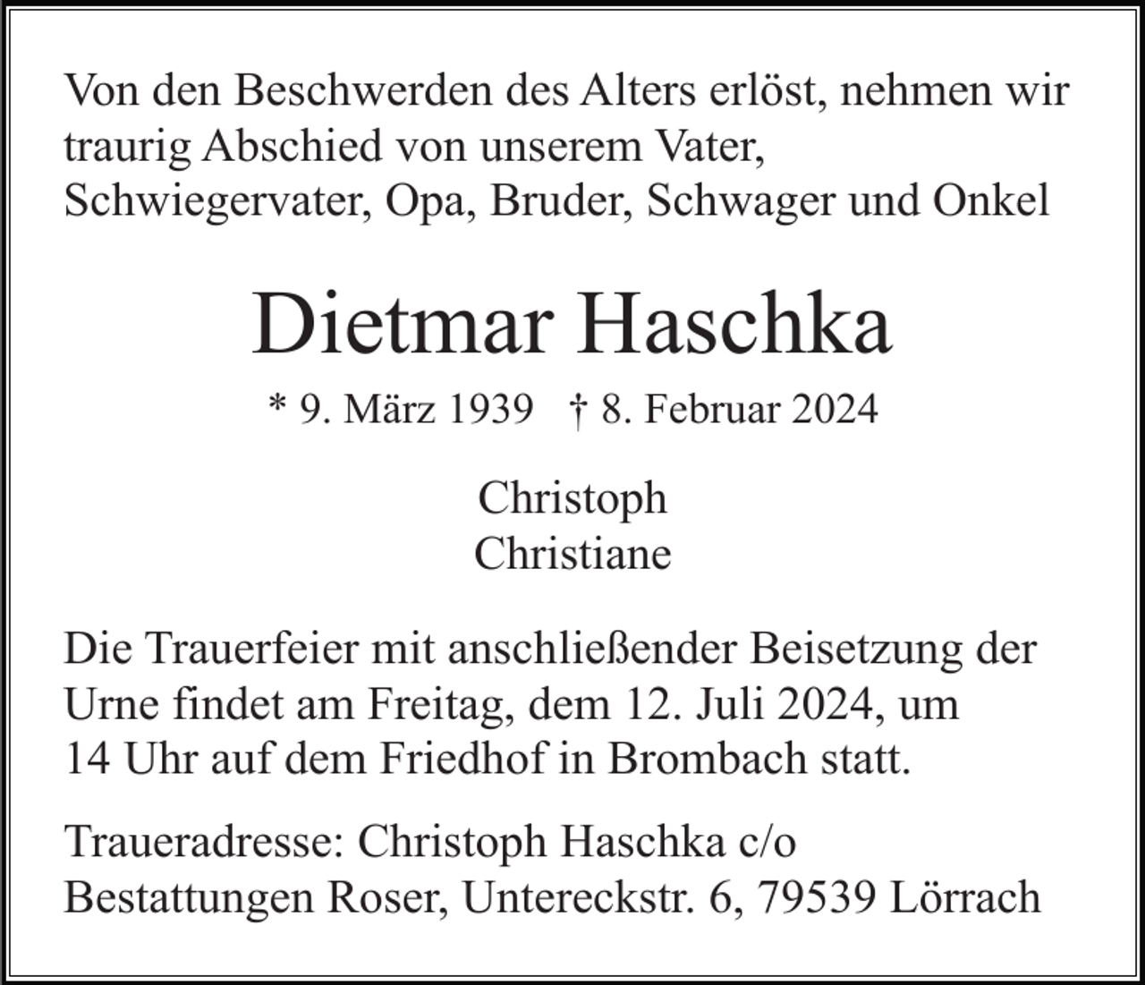 <p>Von den Beschwerden des Alters erlöst, nehmen wir<br />traurig Abschied von unserem Vater,<br />Schwiegervater, Opa, Bruder, Schwager und Onkel</p><p>Dietmar Haschka<br />* 9. März 1939 † 8. Februar 2024</p><p>Christoph<br />Christiane<br />Die Trauerfeier mit anschließender Beisetzung der<br />Urne findet am Freitag, dem 12. Juli 2024, um<br />14 Uhr auf dem Friedhof in Brombach statt.<br />Traueradresse: Christoph Haschka c/o<br />Bestattungen Roser, Untereckstr. 6, 79539 Lörrach</p>