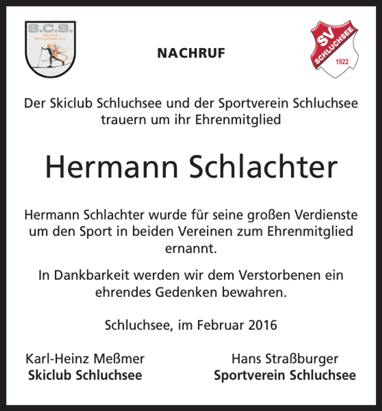 <p>NACHRUF<br />Der Skiclub Schluchsee und der Sportverein Schluchsee<br />trauern um ihr Ehrenmitglied</p><p>Hermann Schlachter<br />Hermann Schlachter wurde für seine großen Verdienste<br />um den Sport in beiden Vereinen zum Ehrenmitglied<br />ernannt.<br />In Dankbarkeit werden wir dem Verstorbenen ein<br />ehrendes Gedenken bewahren.<br />Schluchsee, im Februar 2016<br />Karl-Heinz Meßmer<br />Skiclub Schluchsee</p><p>Hans Straßburger<br />Sportverein Schluchsee</p>