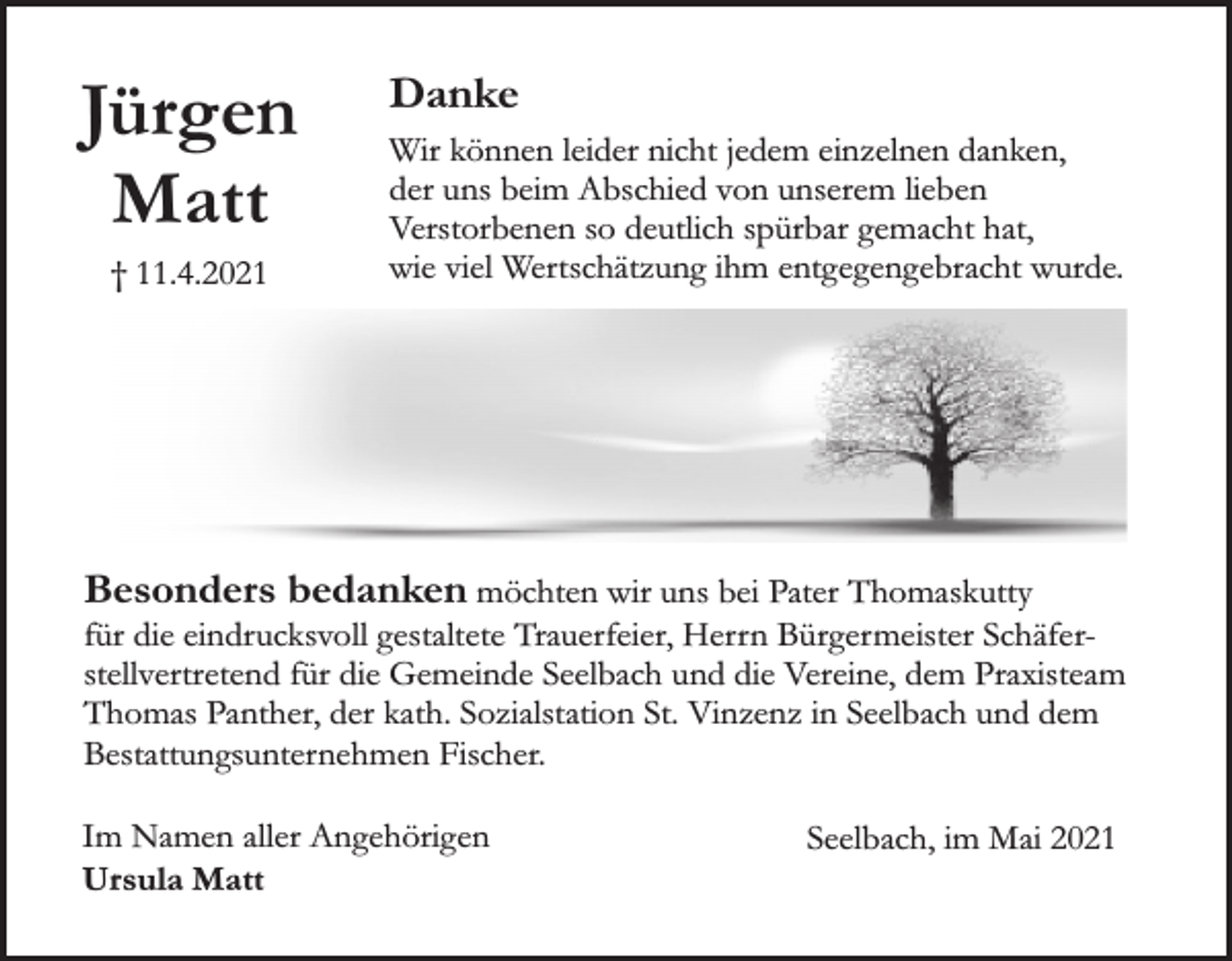 <p>Jürgen<br />Matt<br />† 11.4.2021</p><p>Danke<br />Wir können leider nicht jedem einzelnen danken,<br />der uns beim Abschied von unserem lieben<br />Verstorbenen so deutlich spürbar gemacht hat,<br />wie viel Wertschätzung ihm entgegengebracht wurde.</p><p>Besonders bedanken möchten wir uns bei Pater Thomaskutty</p><p>für die eindrucksvoll gestaltete Trauerfeier, Herrn Bürgermeister Schäferstellvertretend für die Gemeinde Seelbach und die Vereine, dem Praxisteam<br />Thomas Panther, der kath. Sozialstation St. Vinzenz in Seelbach und dem<br />Bestattungsunternehmen Fischer.<br />Im Namen aller Angehörigen<br />Ursula Matt</p><p>Seelbach, im Mai 2021</p>