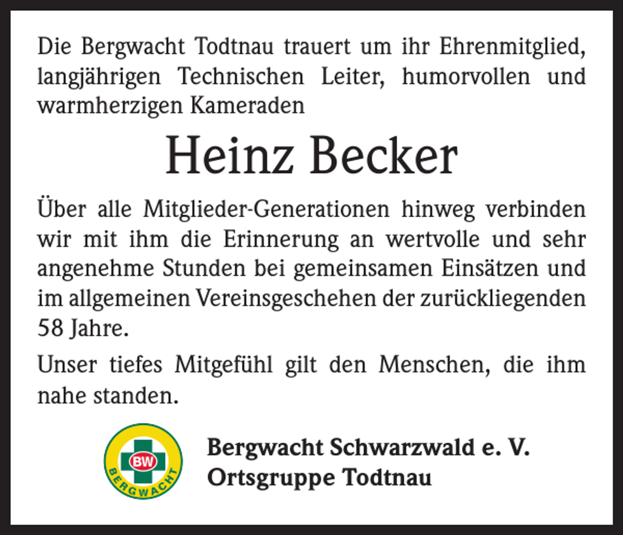 <p>Die Bergwacht Todtnau trauert um ihr Ehrenmitglied,<br />langjährigen Technischen Leiter, humorvollen und<br />warmherzigen Kameraden</p><p>Heinz Becker<br />Über alle Mitglieder-Generationen hinweg verbinden<br />wir mit ihm die Erinnerung an wertvolle und sehr<br />angenehme Stunden bei gemeinsamen Einsätzen und<br />im allgemeinen Vereinsgeschehen der zurückliegenden<br />58 Jahre.<br />Unser tiefes Mitgefühl gilt den Menschen, die ihm<br />nahe standen.</p><p>Bergwacht Schwarzwald e. V.<br />Ortsgruppe Todtnau</p>