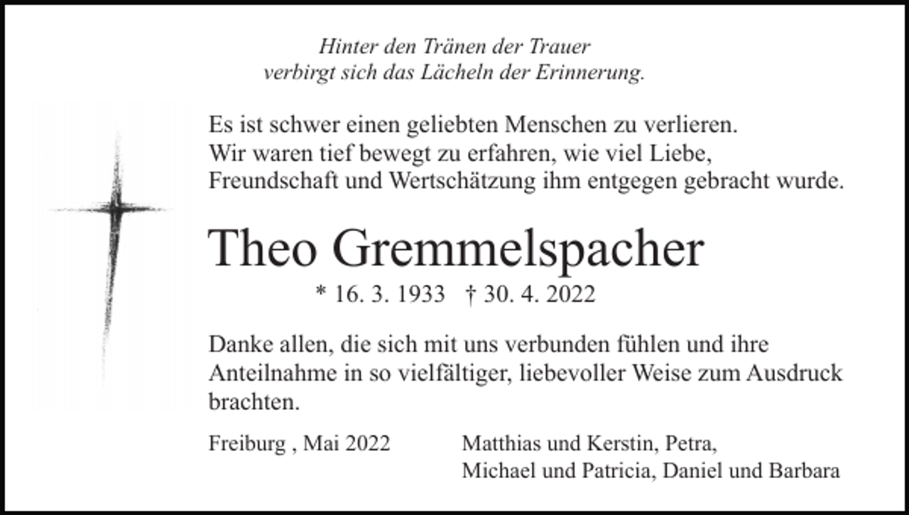 <p>Hinter den Tränen der Trauer<br />verbirgt sich das Lächeln der Erinnerung.</p><p>Es ist schwer einen geliebten Menschen zu verlieren.<br />Wir waren tief bewegt zu erfahren, wie viel Liebe,<br />Freundschaft und Wertschätzung ihm entgegen gebracht wurde.</p><p>Theo Gremmelspacher<br />* 16. 3. 1933 † 30. 4. 2022<br />Danke allen, die sich mit uns verbunden fühlen und ihre<br />Anteilnahme in so vielfältiger, liebevoller Weise zum Ausdruck<br />brachten.<br />Freiburg , Mai 2022</p><p>Matthias und Kerstin, Petra,<br />Michael und Patricia, Daniel und Barbara</p>