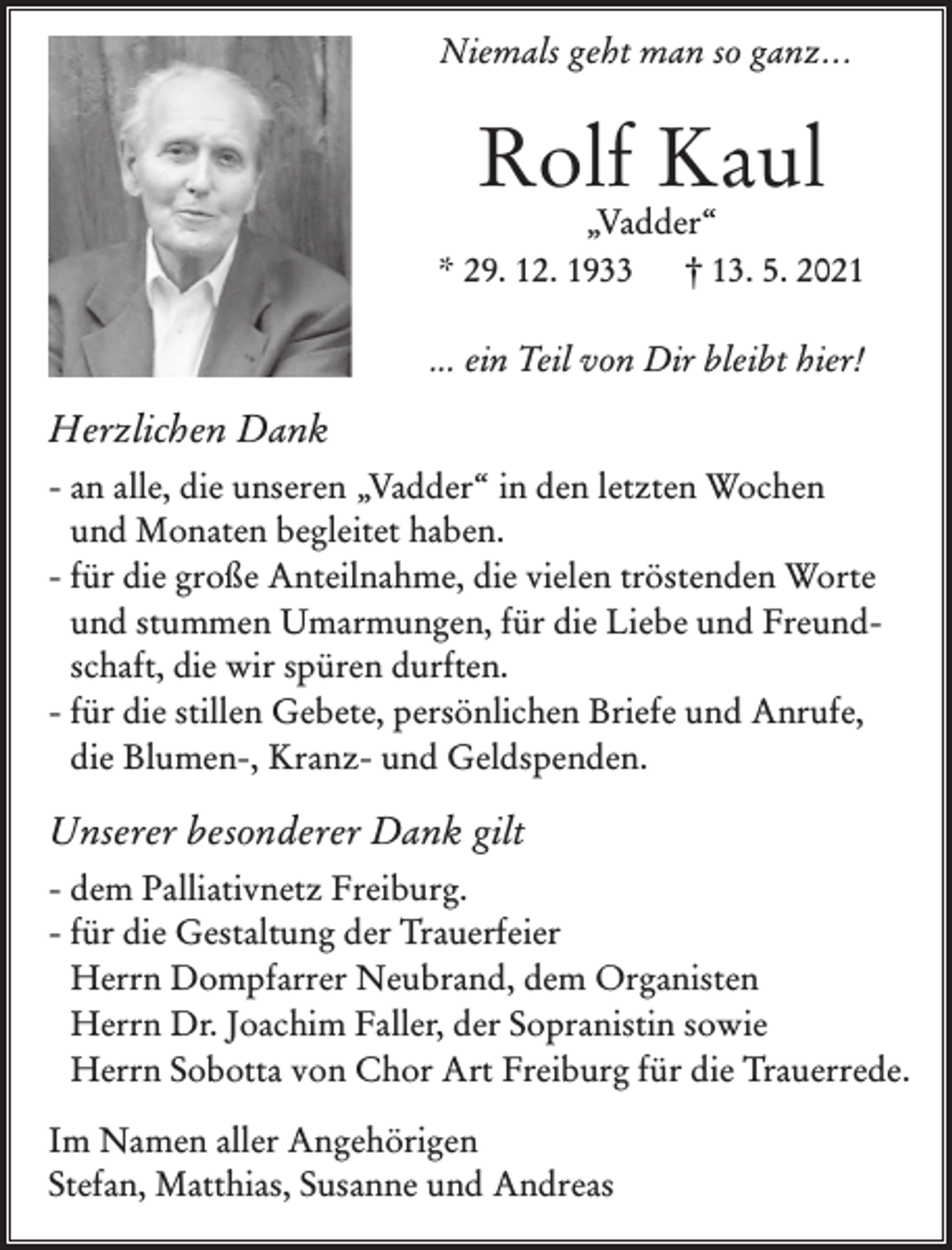 <p>Niemals geht man so ganz...</p><p>Rolf Kaul</p><p>„Vadder“<br />* 29. 12. 1933<br />† 13. 5. 2021<br />... ein Teil von Dir bleibt hier!</p><p>Herzlichen Dank<br />- an alle, die unseren „Vadder“ in den letzten Wochen<br />und Monaten begleitet haben.<br />- für die große Anteilnahme, die vielen tröstenden Worte<br />und stummen Umarmungen, für die Liebe und Freundschaft, die wir spüren durften.<br />- für die stillen Gebete, persönlichen Briefe und Anrufe,<br />die Blumen-, Kranz- und Geldspenden.</p><p>Unserer besonderer Dank gilt<br />- dem Palliativnetz Freiburg.<br />- für die Gestaltung der Trauerfeier<br />Herrn Dompfarrer Neubrand, dem Organisten<br />Herrn Dr. Joachim Faller, der Sopranistin sowie<br />Herrn Sobotta von Chor Art Freiburg für die Trauerrede.<br />Im Namen aller Angehörigen<br />Stefan, Matthias, Susanne und Andreas</p>