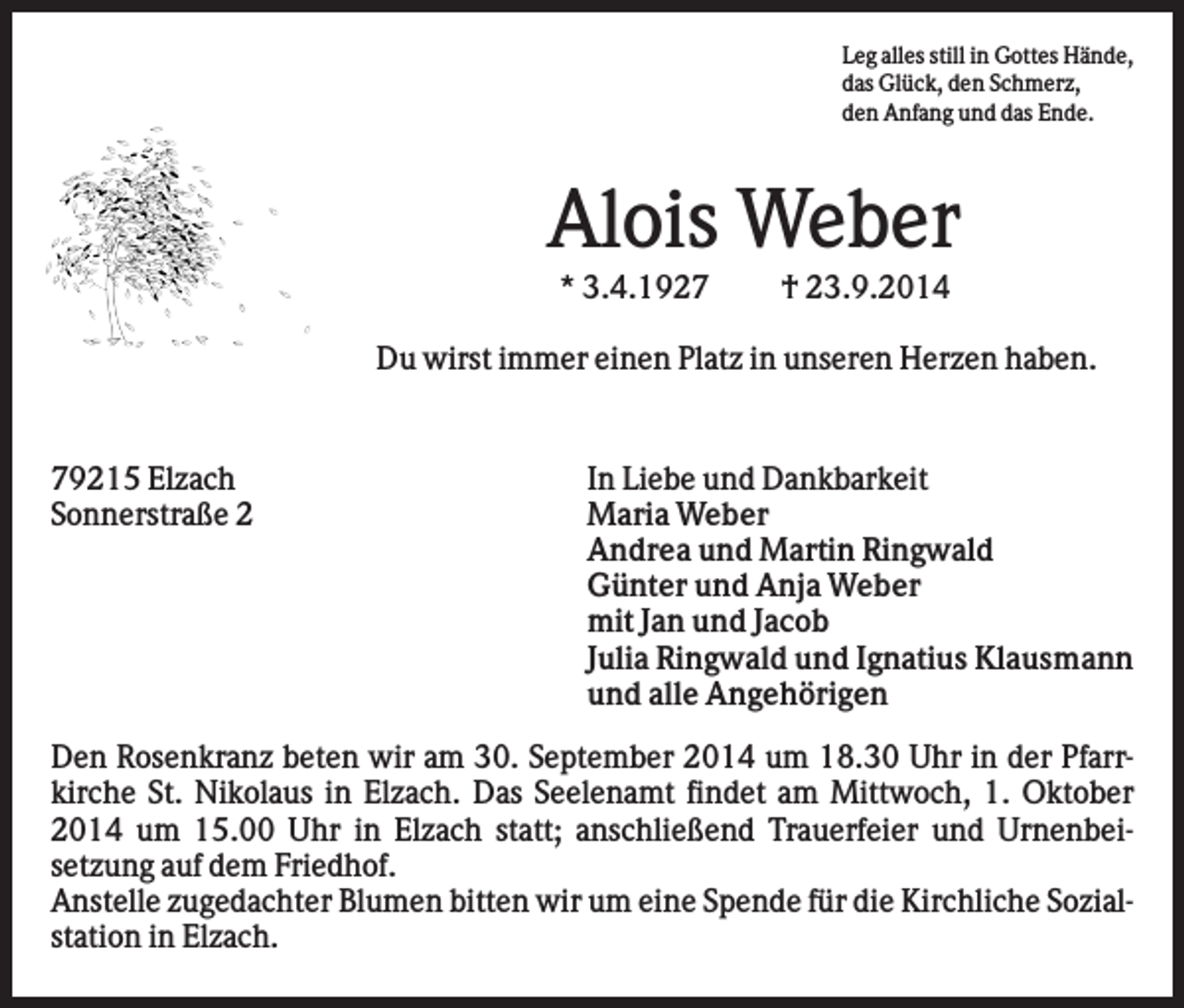<p>Leg alles still in Gottes Hände,<br />das Glück, den Schmerz,<br />den Anfang und das Ende.</p><p>Alois Weber<br />* 3.4.1927</p><p>† 23.9.2014</p><p>Du wirst immer einen Platz in unseren Herzen haben.</p><p>79215 Elzach<br />Sonnerstraße 2</p><p>In Liebe und Dankbarkeit<br />Maria Weber<br />Andrea und Martin Ringwald<br />Günter und Anja Weber<br />mit Jan und Jacob<br />Julia Ringwald und Ignatius Klausmann<br />und alle Angehörigen</p><p>Den Rosenkranz beten wir am 30. September 2014 um 18.30 Uhr in der Pfarrkirche St. Nikolaus in Elzach. Das Seelenamt findet am Mittwoch, 1. Oktober<br />2014 um 15.00 Uhr in Elzach statt; anschließend Trauerfeier und Urnenbeisetzung auf dem Friedhof.<br />Anstelle zugedachter Blumen bitten wir um eine Spende für die Kirchliche Sozialstation in Elzach.</p>