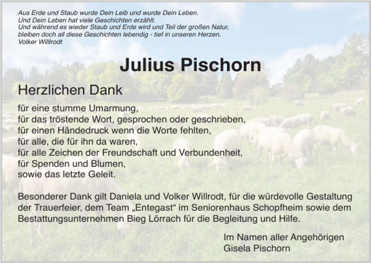 <p>Aus Erde und Staub wurde Dein Leib und wurde Dein Leben.<br />Und Dein Leben hat viele Geschichten erzählt.<br />Und während es wieder Staub und Erde wird und Teil der großen Natur,<br />bleiben doch all diese Geschichten lebendig - tief in unseren Herzen.<br />Volker Willlrodt</p><p>Julius Pischorn<br />Herzlichen Dank<br />für eine stumme Umarmung,<br />für das tröstende Wort, gesprochen oder geschrieben,<br />für einen Händedruck wenn die Worte fehlten,<br />für alle, die für ihn da waren,<br />für alle Zeichen der Freundschaft und Verbundenheit,<br />für Spenden und Blumen,<br />sowie das letzte Geleit.<br />Besonderer Dank gilt Daniela und Volker Willrodt, für die würdevolle Gestaltung<br />der Trauerfeier, dem Team „Entegast“ im Seniorenhaus Schopfheim sowie dem<br />Bestattungsunternehmen Bieg Lörrach für die Begleitung und Hilfe.<br />Im Namen aller Angehörigen<br />Gisela Pischorn</p>
