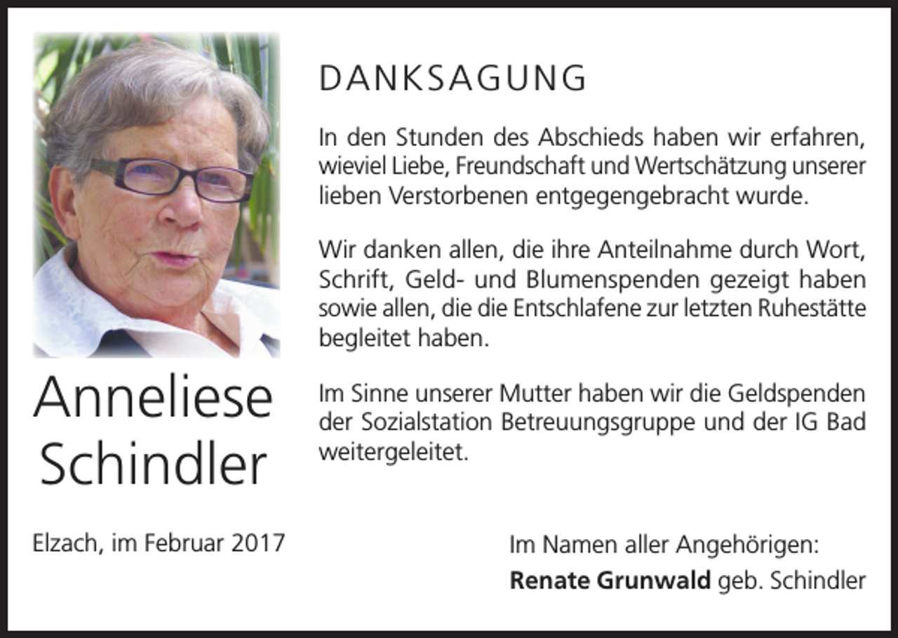 <p>DANKSAGUNG<br />In den Stunden des Abschieds haben wir erfahren,<br />wieviel Liebe, Freundschaft und Wertschätzung u<br />­ nserer<br />lieben Verstorbenen entgegengebracht wurde.<br />Wir danken allen, die ihre Anteilnahme durch Wort,<br />Schrift, Geld- und Blumenspenden gezeigt haben<br />­sowie allen, die die Entschlafene zur letzten Ruhestätte<br />begleitet haben.</p><p>Anneliese<br />Schindler<br />Elzach, im Februar 2017</p><p>Im Sinne unserer Mutter haben wir die Geldspenden<br />der Sozialstation Betreuungsgruppe und der IG Bad<br />weitergeleitet.</p><p>Im Namen aller Angehörigen:<br />Renate Grunwald geb. Schindler</p>