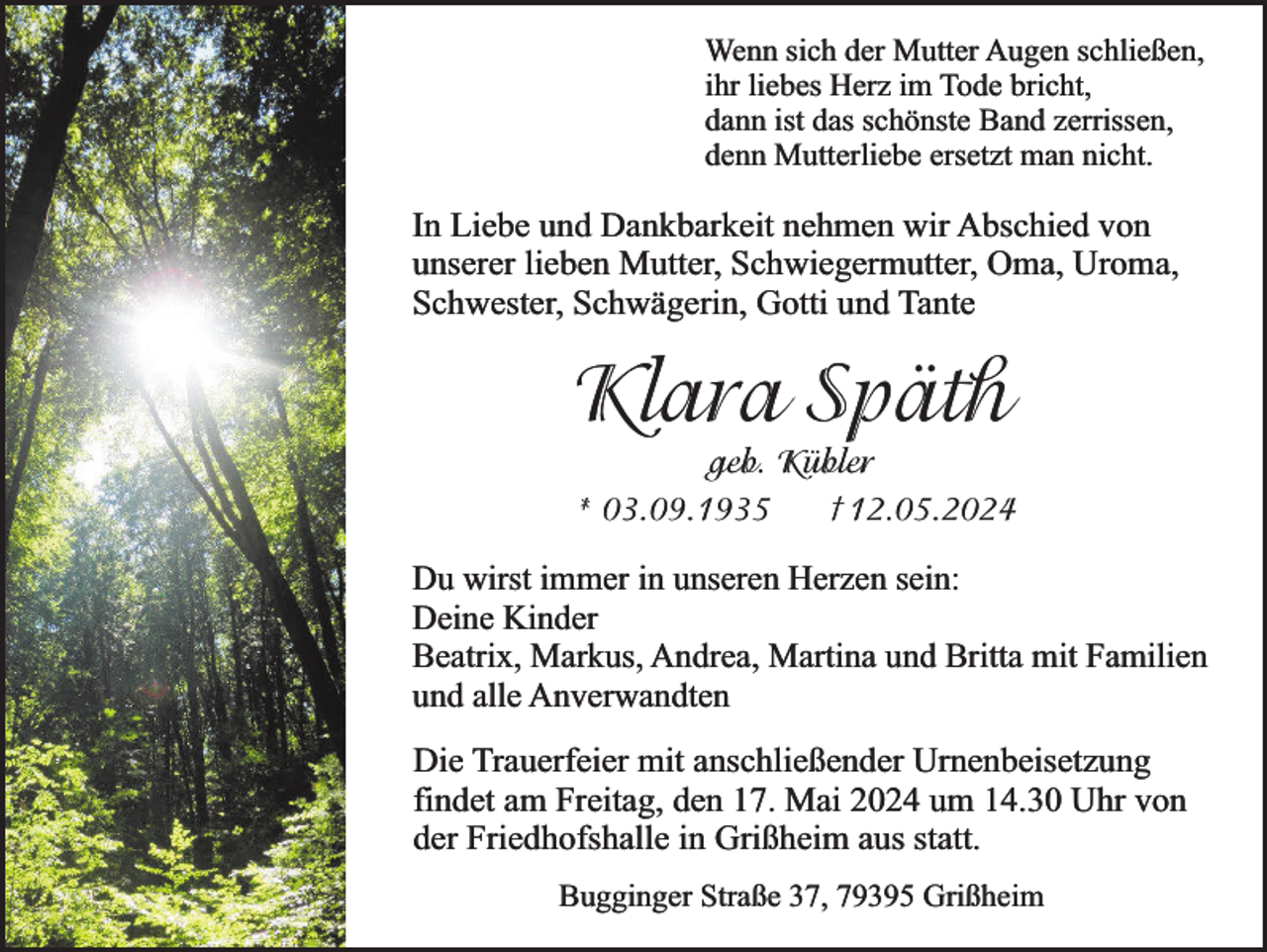 <p>Wenn sich der Mutter Augen schließen,<br />ihr liebes Herz im Tode bricht,<br />dann ist das schönste Band zerrissen,<br />denn Mutterliebe ersetzt man nicht.</p><p>In Liebe und Dankbarkeit nehmen wir Abschied von<br />unserer lieben Mutter, Schwiegermutter, Oma, Uroma,<br />Schwester, Schwägerin, Gotti und Tante</p><p>Klara Späth</p><p>geb. Kübler<br />† 12.05.2024<br />* 03.09.1935</p><p>Du wirst immer in unseren Herzen sein:<br />Deine Kinder<br />Beatrix, Markus, Andrea, Martina und Britta mit Familien<br />und alle Anverwandten<br />Die Trauerfeier mit anschließender Urnenbeisetzung<br />findet am Freitag, den 17. Mai 2024 um 14.30 Uhr von<br />der Friedhofshalle in Grißheim aus statt.<br />Bugginger Straße 37, 79395 Grißheim</p>