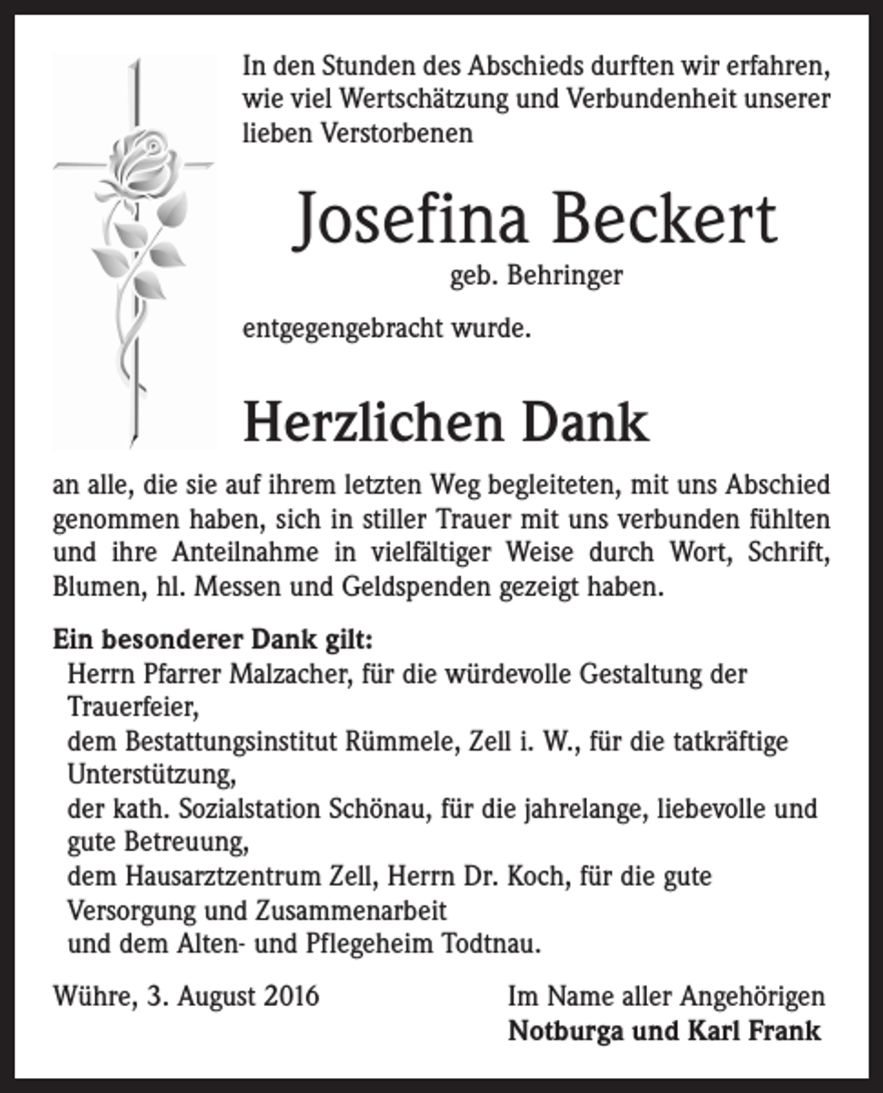 <p>In den Stunden des Abschieds durften wir erfahren,<br />wie viel Wertschätzung und Verbundenheit unserer<br />lieben Verstorbenen</p><p>Josefina Beckert<br />geb. Behringer</p><p>entgegengebracht wurde.</p><p>Herzlichen Dank<br />an alle, die sie auf ihrem letzten Weg begleiteten, mit uns Abschied<br />genommen haben, sich in stiller Trauer mit uns verbunden fühlten<br />und ihre Anteilnahme in vielfältiger Weise durch Wort, Schrift,<br />­Blumen, hl. Messen und Geldspenden gezeigt haben.<br />Ein besonderer Dank gilt:<br />Herrn Pfarrer Malzacher, für die würdevolle Gestaltung der<br />­Trauerfeier,<br />dem Bestattungsinstitut Rümmele, Zell i. W., für die tatkräftige<br />Unterstützung,<br />der kath. Sozialstation Schönau, für die jahrelange, liebevolle und<br />gute Betreuung,<br />dem Hausarztzentrum Zell, Herrn Dr. Koch, für die gute<br />­Versorgung und Zusammenarbeit<br />und dem Alten- und Pflegeheim Todtnau.<br />Wühre, 3. August 2016</p><p>Im Name aller Angehörigen<br />Notburga und Karl Frank</p>