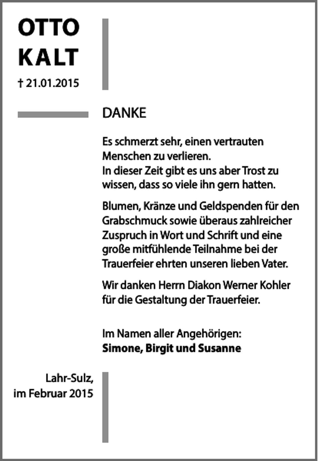 <p>OTTO<br />KALT<br />† 21.01.2015</p><p>DANKE<br />Es schmerzt sehr, einen vertrauten<br />Menschen zu verlieren.<br />In dieser Zeit gibt es uns aber Trost zu<br />wissen, dass so viele ihn gern hatten.<br />Blumen, Kränze und Geldspenden für den<br />Grabschmuck sowie überaus zahlreicher<br />Zuspruch in Wort und Schrift und eine<br />große mitfühlende Teilnahme bei der<br />Trauerfeier ehrten unseren lieben Vater.<br />Wir danken Herrn Diakon Werner Kohler<br />für die Gestaltung der Trauerfeier.<br />Im Namen aller Angehörigen:<br />Simone, Birgit und Susanne<br />Lahr-Sulz,<br />im Februar 2015</p>