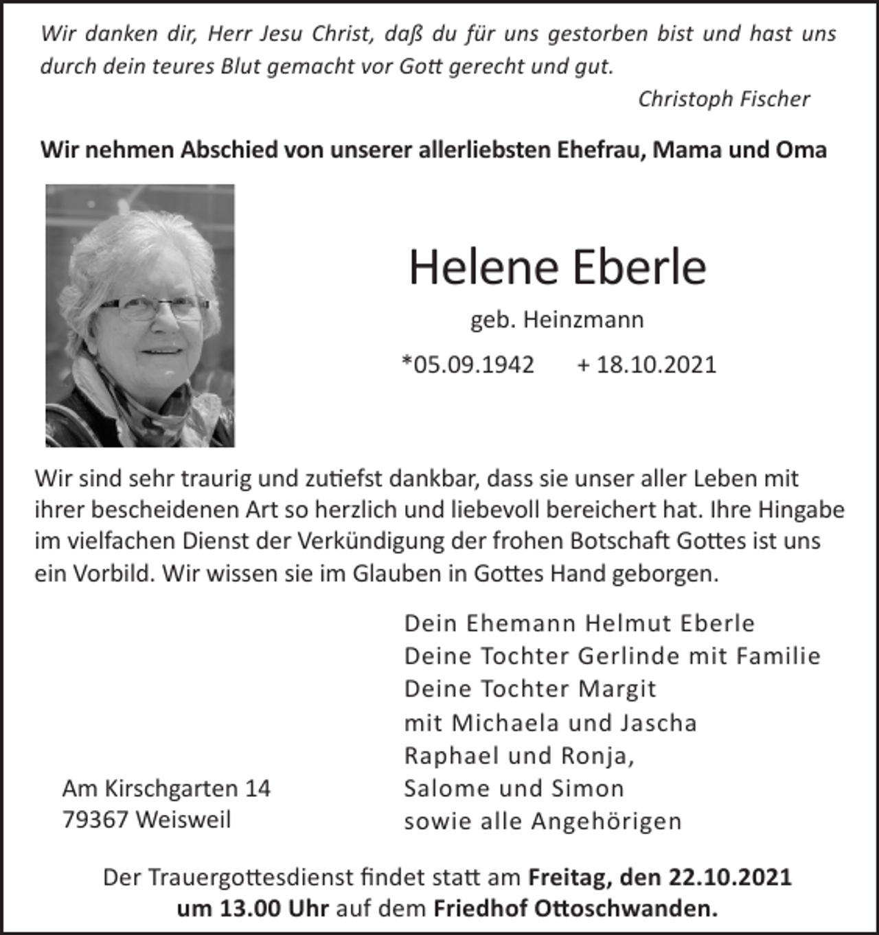 <p>Wir danken dir, Herr Jesu Christ, daß du für uns gestorben bist und hast uns<br />durch dein teures Blut gemacht vor Gott gerecht und gut.<br />Christoph Fischer</p><p>Wir nehmen Abschied von unserer allerliebsten Ehefrau, Mama und Oma</p><p>Helene Eberle<br />geb. Heinzmann<br />*05.09.1942</p><p>+ 18.10.2021</p><p>Wir sind sehr traurig und zutiefst dankbar, dass sie unser aller Leben mit<br />ihrer bescheidenen Art so herzlich und liebevoll bereichert hat. Ihre Hingabe<br />im vielfachen Dienst der Verkündigung der frohen Botschaft Gottes ist uns<br />ein Vorbild. Wir wissen sie im Glauben in Gottes Hand geborgen.</p><p>Am Kirschgarten 14<br />79367 Weisweil</p><p>Dein Ehemann Helmut Eberle<br />Deine Tochter Gerlinde mit Familie<br />Deine Tochter Margit<br />mit Michaela und Jascha<br />Raphael und Ronja,<br />Salome und Simon<br />sowie alle Angehörigen</p><p>Der Trauergottesdienst findet statt am Freitag, den 22.10.2021<br />um 13.00 Uhr auf dem Friedhof Ottoschwanden.</p>