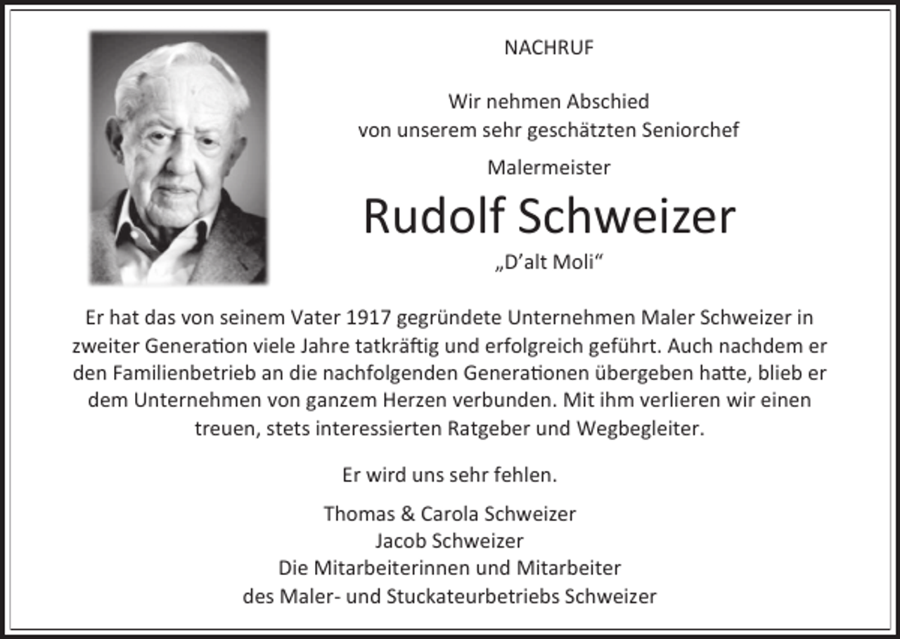 <p>NACHRUF<br />Wir nehmen Abschied<br />von unserem sehr geschätzten Seniorchef<br />M lermeister</p><p>Rudolf Schweizer<br />„D’ lt Moli“<br />Er h t d s von seinem V ter 1917 gegründete Unternehmen M ler Schweizer in<br />zweiter Gener tion viele J hre t tkräftig und erfolgreich geführt. Auch n chdem er<br />den F milienbetrieb n die n chfolgenden Gener tionen übergeben h tte, blieb er<br />dem Unternehmen von g nzem Herzen verbunden. Mit ihm verlieren wir einen<br />treuen, stets interessierten R tgeber und Wegbegleiter.<br />Er wird uns sehr fehlen.<br />Thom s &amp; C rol Schweizer<br />J cob Schweizer<br />Die Mit rbeiterinnen und Mit rbeiter<br />des M ler- und Stuck teurbetriebs Schweizer</p>