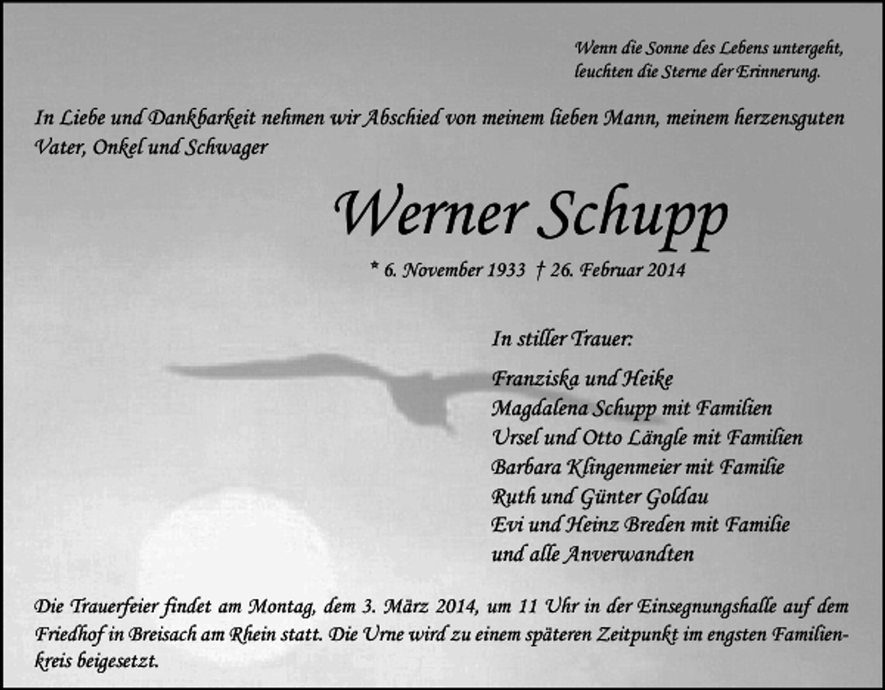 <p>Wenn die Sonne des Lebens untergeht,<br />leuchten die Sterne der Erinnerung.</p><p>In Liebe und Dankbarkeit nehmen wir Abschied von meinem lieben Mann, meinem herzensguten<br />Vater, Onkel und Schwager</p><p>Werner Schupp<br />* 6. November 1933 † 26. Februar 2014</p><p>In stiller Trauer:<br />Franziska und Heike<br />Magdalena Schupp mit Familien<br />Ursel und Otto Längle mit Familien<br />Barbara Klingenmeier mit Familie<br />Ruth und Günter Goldau<br />Evi und Heinz Breden mit Familie<br />und alle Anverwandten<br />Die Trauerfeier findet am Montag, dem 3. März 2014, um 11 Uhr in der Einsegnungshalle auf dem<br />Friedhof in Breisach am Rhein statt. Die Urne wird zu einem späteren Zeitpunkt im engsten Familienkreis beigesetzt.</p>