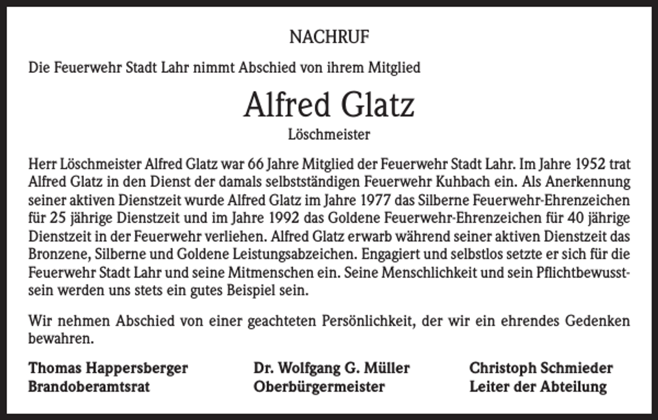 <p>NACHRUF<br />Die Feuerwehr Stadt Lahr nimmt Abschied von ihrem Mitglied</p><p>Alfred Glatz<br />Löschmeister</p><p>Herr Löschmeister Alfred Glatz war 66 Jahre Mitglied der Feuerwehr Stadt Lahr. Im Jahre 1952 trat<br />Alfred Glatz in den Dienst der damals selbstständigen Feuerwehr Kuhbach ein. Als Anerkennung<br />seiner aktiven Dienstzeit wurde Alfred Glatz im Jahre 1977 das Silberne Feuerwehr-Ehrenzeichen<br />für 25 jährige Dienstzeit und im Jahre 1992 das Goldene Feuerwehr-Ehrenzeichen für 40 jährige<br />Dienstzeit in der Feuerwehr verliehen. Alfred Glatz erwarb während seiner aktiven Dienstzeit das<br />Bronzene, Silberne und Goldene Leistungsabzeichen. Engagiert und selbstlos setzte er sich für die<br />Feuerwehr Stadt Lahr und seine Mitmenschen ein. Seine Menschlichkeit und sein Pflichtbewusstsein werden uns stets ein gutes Beispiel sein.<br />Wir nehmen Abschied von einer geachteten Persönlichkeit, der wir ein ehrendes Gedenken<br />bewahren.<br />Thomas Happersberger<br />Brandoberamtsrat</p><p>Dr. Wolfgang G. Müller<br />Oberbürgermeister</p><p>Christoph Schmieder<br />Leiter der Abteilung</p>