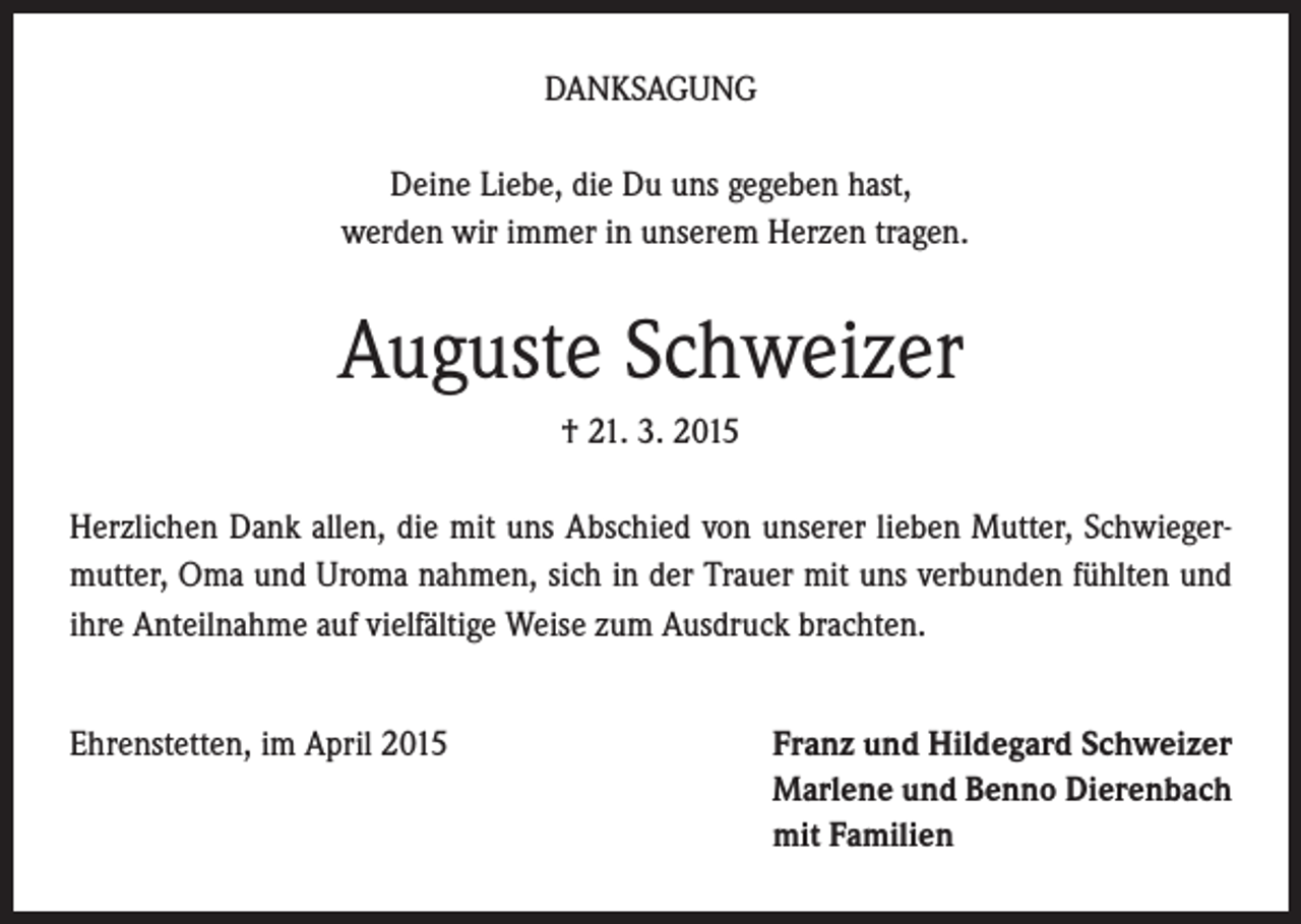 <p>DANKSAGUNG<br />Deine Liebe, die Du uns gegeben hast,<br />werden wir immer in unserem Herzen tragen.</p><p>Auguste Schweizer<br />† 21. 3. 2015<br />Herzlichen Dank allen, die mit uns Abschied von unserer lieben Mutter, Schwiegermutter, Oma und Uroma nahmen, sich in der Trauer mit uns verbunden fühlten und<br />ihre Anteilnahme auf vielfältige Weise zum Ausdruck brachten.<br />Ehrenstetten, im April 2015 Franz und Hildegard Schweizer<br />Marlene und Benno Dierenbach<br />mit Familien</p>