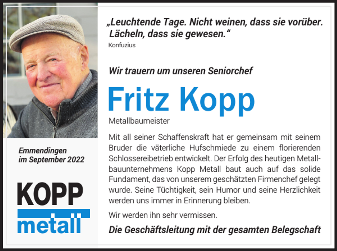 <p>„Leuchtende Tage. Nicht weinen, dass sie vorüber.<br />Lächeln, dass sie gewesen.“<br />Konfuzius</p><p>Wir trauern um unseren Seniorchef</p><p>Fritz Kopp<br />Metallbaumeister</p><p>Emmendingen<br />im September 2022</p><p>KOPP<br />metall</p><p>Mit all seiner Schaffenskraft hat er gemeinsam mit seinem<br />Bruder die väterliche Hufschmiede zu einem florierenden<br />Schlossereibetrieb entwickelt. Der Erfolg des heutigen Metallbauunternehmens Kopp Metall baut auch auf das solide<br />Fundament, das von unserem geschätzten Firmenchef gelegt<br />wurde. Seine Tüchtigkeit, sein Humor und seine Herzlichkeit<br />werden uns immer in Erinnerung bleiben.<br />Wir werden ihn sehr vermissen.</p><p>Die Geschäftsleitung mit der gesamten Belegschaft</p>