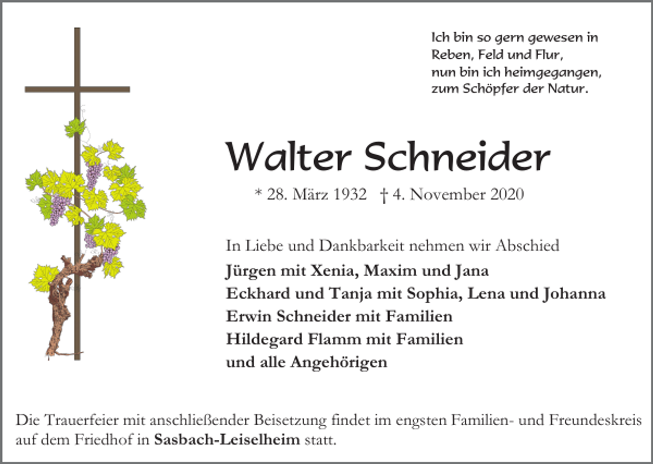 <p>Ich bin so gern gewesen in<br />Reben, Feld und Flur,<br />nun bin ich heimgegangen,<br />zum Schöpfer der Natur.</p><p>Walter Schneider<br />* 28. März 1932 † 4. November 2020<br />In Liebe und Dankbarkeit nehmen wir Abschied<br />Jürgen mit Xenia, Maxim und Jana<br />Eckhard und Tanja mit Sophia, Lena und Johanna<br />Erwin Schneider mit Familien<br />Hildegard Flamm mit Familien<br />und alle Angehörigen<br />Die Trauerfeier mit anschließender Beisetzung findet im engsten Familien- und Freundeskreis<br />auf dem Friedhof in Sasbach-Leiselheim statt.</p>