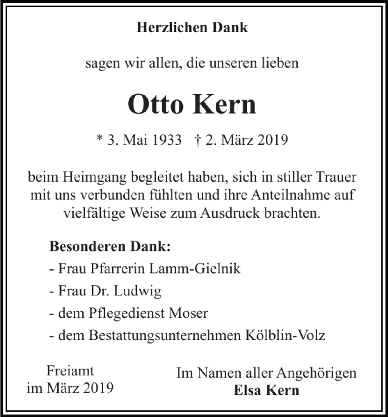 <p>Herzlichen Dank<br />sagen wir allen, die unseren lieben</p><p>Otto Kern<br />* 3. Mai 1933 † 2. März 2019<br />beim Heimgang begleitet haben, sich in stiller Trauer<br />mit uns verbunden fühlten und ihre Anteilnahme auf<br />vielfältige Weise zum Ausdruck brachten.<br />Besonderen Dank:<br />- Frau Pfarrerin Lamm-Gielnik<br />- Frau Dr. Ludwig<br />- dem Pflegedienst Moser<br />- dem Bestattungsunternehmen Kölblin-Volz<br />Freiamt<br />im März 2019</p><p>Im Namen aller Angehörigen<br />Elsa Kern</p>