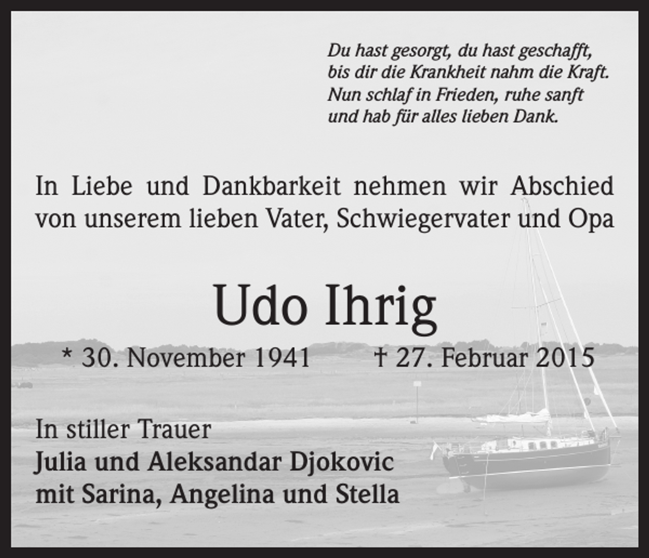 <p>Du hast gesorgt, du hast geschafft,<br />bis dir die Krankheit nahm die Kraft.<br />Nun schlaf in Frieden, ruhe sanft<br />und hab für alles lieben Dank.</p><p>In Liebe und Dankbarkeit nehmen wir Abschied<br />von unserem lieben Vater, Schwiegervater und Opa</p><p>Udo Ihrig<br />* 30. November 1941</p><p>† 27. Februar 2015</p><p>In stiller Trauer<br />Julia und Aleksandar Djokovic<br />mit Sarina, Angelina und Stella</p>