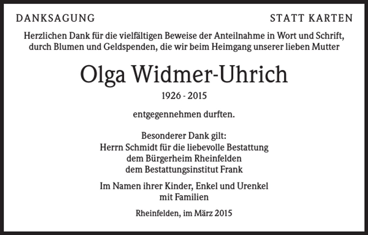 <p>DA N KS A GUN G</p><p>S T A T T KA R T E N</p><p>Herzlichen Dank für die vielfältigen Beweise der Anteilnahme in Wort und Schrift,<br />durch Blumen und Geldspenden, die wir beim Heimgang unserer lieben Mutter</p><p>Olga Widmer-Uhrich<br />1926 - 2015<br />entgegennehmen durften.<br />Besonderer Dank gilt:<br />Herrn Schmidt für die liebevolle Bestattung<br />dem Bürgerheim Rheinfelden<br />dem Bestattungsinstitut Frank<br />Im Namen ihrer Kinder, Enkel und Urenkel<br />mit Familien<br />Rheinfelden, im März 2015</p>