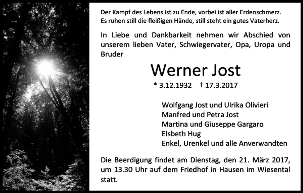 <p>Der Kampf des Lebens ist zu Ende, vorbei ist aller Erdenschmerz.<br />Es ruhen still die fleißigen Hände, still steht ein gutes Vaterherz.</p><p>In Liebe und Dankbarkeit nehmen wir Abschied von<br />unserem lieben Vater, Schwiegervater, Opa, Uropa und<br />Bruder</p><p>Werner Jost<br />* 3.12.1932 † 17.3.2017</p><p>Wolfgang Jost und Ulrika Olivieri<br />Manfred und Petra Jost<br />Martina und Giuseppe Gargaro<br />Elsbeth Hug<br />Enkel, Urenkel und alle Anverwandten<br />Die Beerdigung findet am Dienstag, den 21. März 2017,<br />um 13.30 Uhr auf dem Friedhof in Hausen im Wiesental<br />statt.</p>