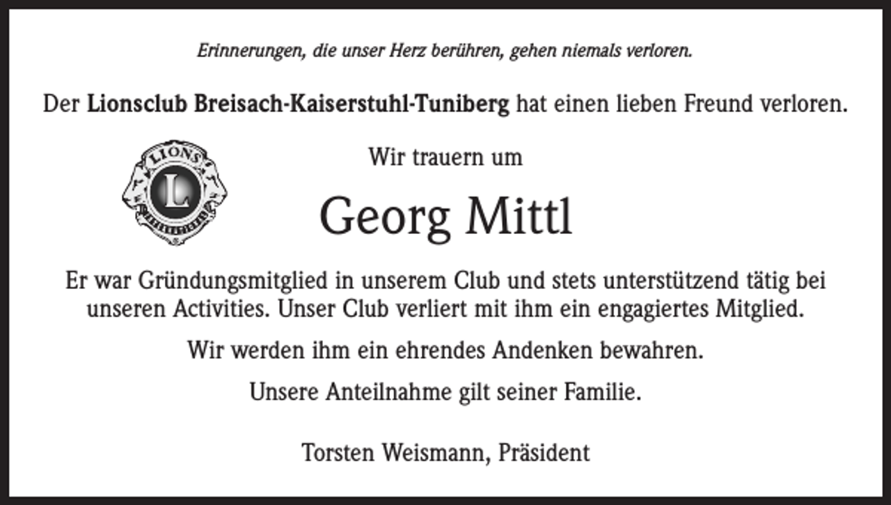 <p>Erinnerungen, die unser Herz berühren, gehen niemals verloren.</p><p>Der Lionsclub Breisach-Kaiserstuhl-Tuniberg hat einen lieben Freund verloren.<br />Wir trauern um</p><p>Georg Mittl<br />Er war Gründungsmitglied in unserem Club und stets unterstützend tätig bei<br />unseren Activities. Unser Club verliert mit ihm ein engagiertes Mitglied.<br />Wir werden ihm ein ehrendes Andenken bewahren.<br />Unsere Anteilnahme gilt seiner Familie.<br />Torsten Weismann, Präsident</p>