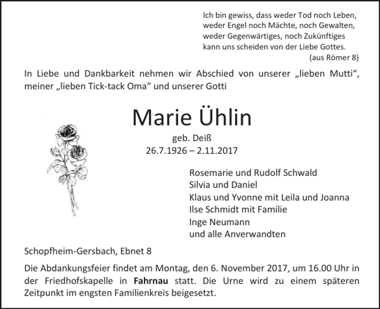 <p>Ich bin gewiss, dass weder Tod noch Leben,<br />weder Engel noch Mächte, noch Gewalten,<br />weder Gegenwärtiges, noch Zukünftiges<br />kann uns scheiden von der Liebe Gottes.<br />(aus Römer 8)</p><p>In Liebe und Dankbarkeit nehmen wir Abschied von unserer „lieben Mutti“,<br />meiner „lieben Tick-tack Oma“ und unserer Gotti</p><p>Marie Ühlin<br />geb. Deiß<br />26.7.1926 – 2.11.2017</p><p>Rosemarie und Rudolf Schwald<br />Silvia und Daniel<br />Klaus und Yvonne mit Leila und Joanna<br />Ilse Schmidt mit Familie<br />Inge Neumann<br />und alle Anverwandten<br />Schopfheim-Gersbach, Ebnet 8<br />Die Abdankungsfeier findet am Montag, den 6. November 2017, um 16.00 Uhr in<br />der Friedhofskapelle in Fahrnau statt. Die Urne wird zu einem späteren<br />Zeitpunkt im engsten Familienkreis beigesetzt.</p>
