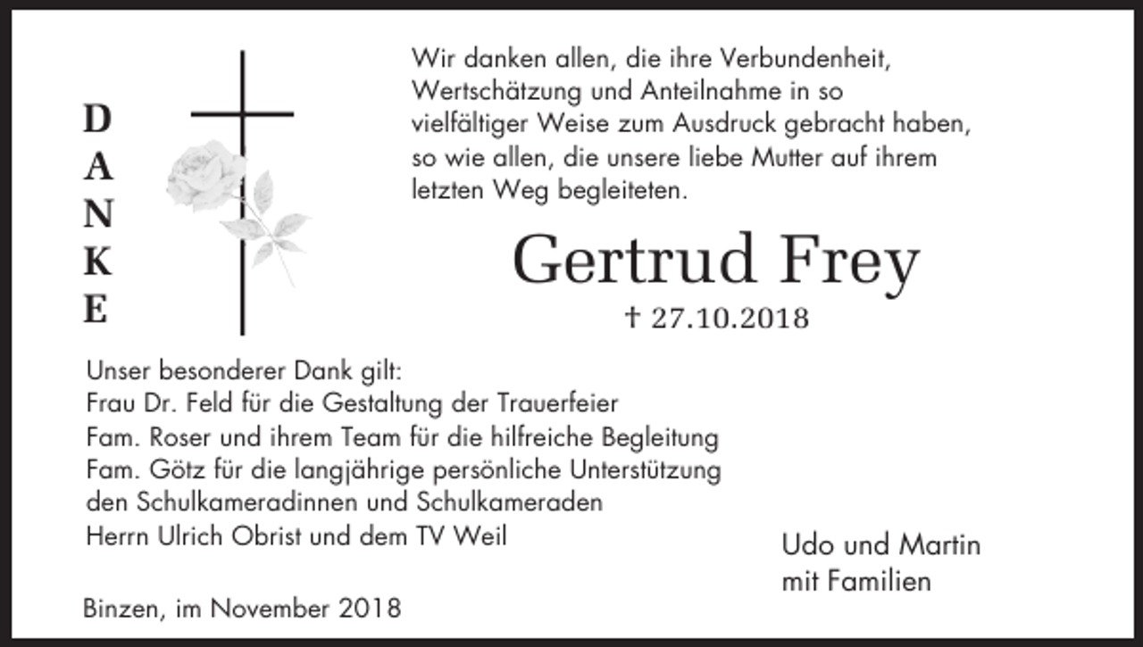 <p>D<br />A<br />N<br />K<br />E</p><p>Wir danken allen, die ihre Verbundenheit,<br />Wertschätzung und Anteilnahme in so<br />vielfältiger Weise zum Ausdruck gebracht haben,<br />so wie allen, die unsere liebe Mutter auf ihrem<br />letzten Weg begleiteten.</p><p>Gertrud Frey<br />† 27.10.2018</p><p>Unser besonderer Dank gilt:<br />Frau Dr. Feld für die Gestaltung der Trauerfeier<br />Fam. Roser und ihrem Team für die hilfreiche Begleitung<br />Fam. Götz für die langjährige persönliche Unterstützung<br />den Schulkameradinnen und Schulkameraden<br />Herrn Ulrich Obrist und dem TV Weil<br />Binzen, im November 2018</p><p>Udo und Martin<br />mit Familien</p>