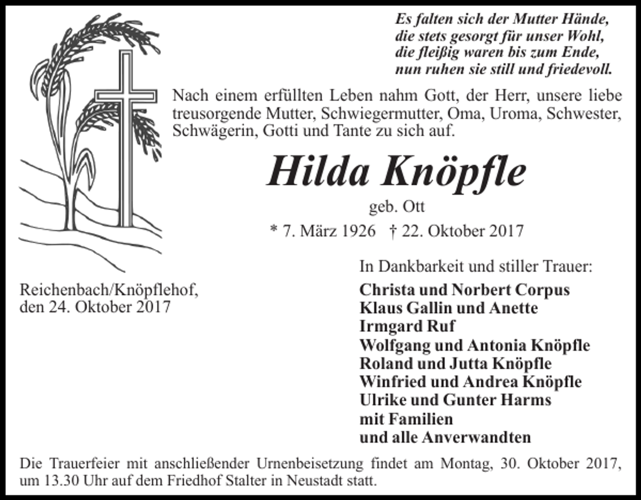<p>Es falten sich der Mutter Hände,<br />die stets gesorgt für unser Wohl,<br />die fleißig waren bis zum Ende,<br />nun ruhen sie still und friedevoll.</p><p>Nach einem erfüllten Leben nahm Gott, der Herr, unsere liebe<br />treusorgende Mutter, Schwiegermutter, Oma, Uroma, Schwester,<br />Schwägerin, Gotti und Tante zu sich auf.</p><p>Hilda Knöpfle<br />geb. Ott<br />* 7. März 1926 † 22. Oktober 2017</p><p>Reichenbach/Knöpflehof,<br />den 24. Oktober 2017</p><p>In Dankbarkeit und stiller Trauer:<br />Christa und Norbert Corpus<br />Klaus Gallin und Anette<br />Irmgard Ruf<br />Wolfgang und Antonia Knöpfle<br />Roland und Jutta Knöpfle<br />Winfried und Andrea Knöpfle<br />Ulrike und Gunter Harms<br />mit Familien<br />und alle Anverwandten</p><p>Die Trauerfeier mit anschließender Urnenbeisetzung findet am Montag, 30. Oktober 2017,<br />um 13.30 Uhr auf dem Friedhof Stalter in Neustadt statt.</p>