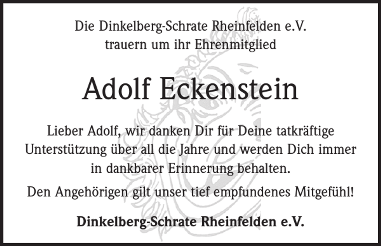 <p>Die Dinkelberg-Schrate Rheinfelden e.V.<br />trauern um ihr Ehrenmitglied</p><p>Adolf Eckenstein<br />Lieber Adolf, wir danken Dir für Deine tatkräftige<br />­Unterstützung über all die Jahre und werden Dich immer<br />in dankbarer Erinnerung behalten.<br />Den Angehörigen gilt unser tief empfundenes Mitgefühl!<br />Dinkelberg-Schrate Rheinfelden e.V.</p>