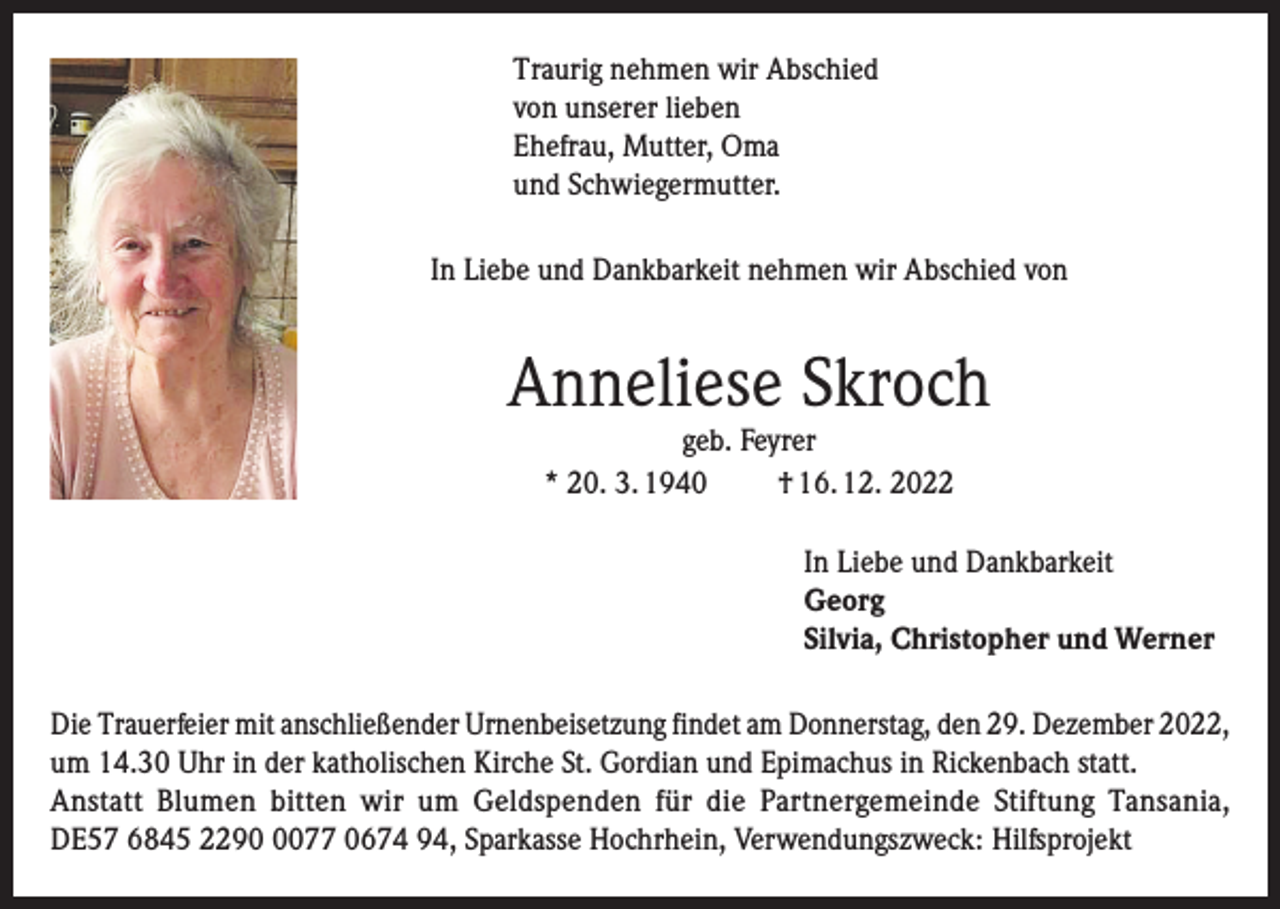 <p>Traurig nehmen wir Abschied<br />von unserer lieben<br />Ehefrau, Mutter, Oma<br />und Schwiegermutter.<br />In Liebe und Dankbarkeit nehmen wir Abschied von</p><p>Anneliese Skroch<br />geb. Feyrer<br />* 20. 3. 1940<br />† 16. 12. 2022</p><p>In Liebe und Dankbarkeit<br />Georg<br />Silvia, Christopher und Werner<br />Die Trauerfeier mit anschließender Urnenbeisetzung findet am Donnerstag, den 29. Dezember 2022,<br />um 14.30 Uhr in der katholischen Kirche St. Gordian und Epimachus in Rickenbach statt.<br />Anstatt Blumen bitten wir um Geldspenden für die Partnergemeinde Stiftung Tansania,<br />DE57 6845 229077 0674 94, Sparkasse Hochrhein, Verwendungszweck: Hilfsprojekt</p>
