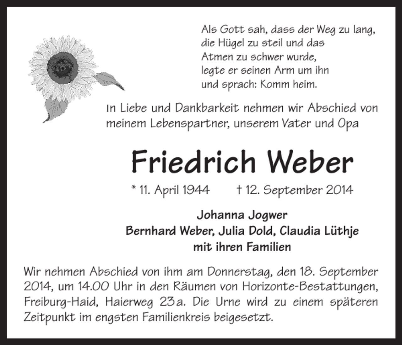 <p>Als Gott sah, dass der Weg zu lang,<br />die Hügel zu steil und das<br />Atmen zu schwer wurde,<br />legte er seinen Arm um ihn<br />und sprach: Komm heim.</p><p>In Liebe und Dankbarkeit nehmen wir Abschied von<br />meinem Lebenspartner, unserem Vater und Opa</p><p>Friedrich Weber<br />* 11. April 1944 † 12. September 2014</p><p>Johanna Jogwer<br />Bernhard Weber, Julia Dold, Claudia Lüthje<br />mit ihren Familien<br />Wir nehmen Abschied von ihm am Donnerstag, den 18. September<br />2014, um 14.00 Uhr in den Räumen von Horizonte-Bestattungen,<br />Freiburg-Haid, Haierweg 23 a. Die Urne wird zu einem späteren<br />Zeitpunkt im engsten Familienkreis beigesetzt.</p>