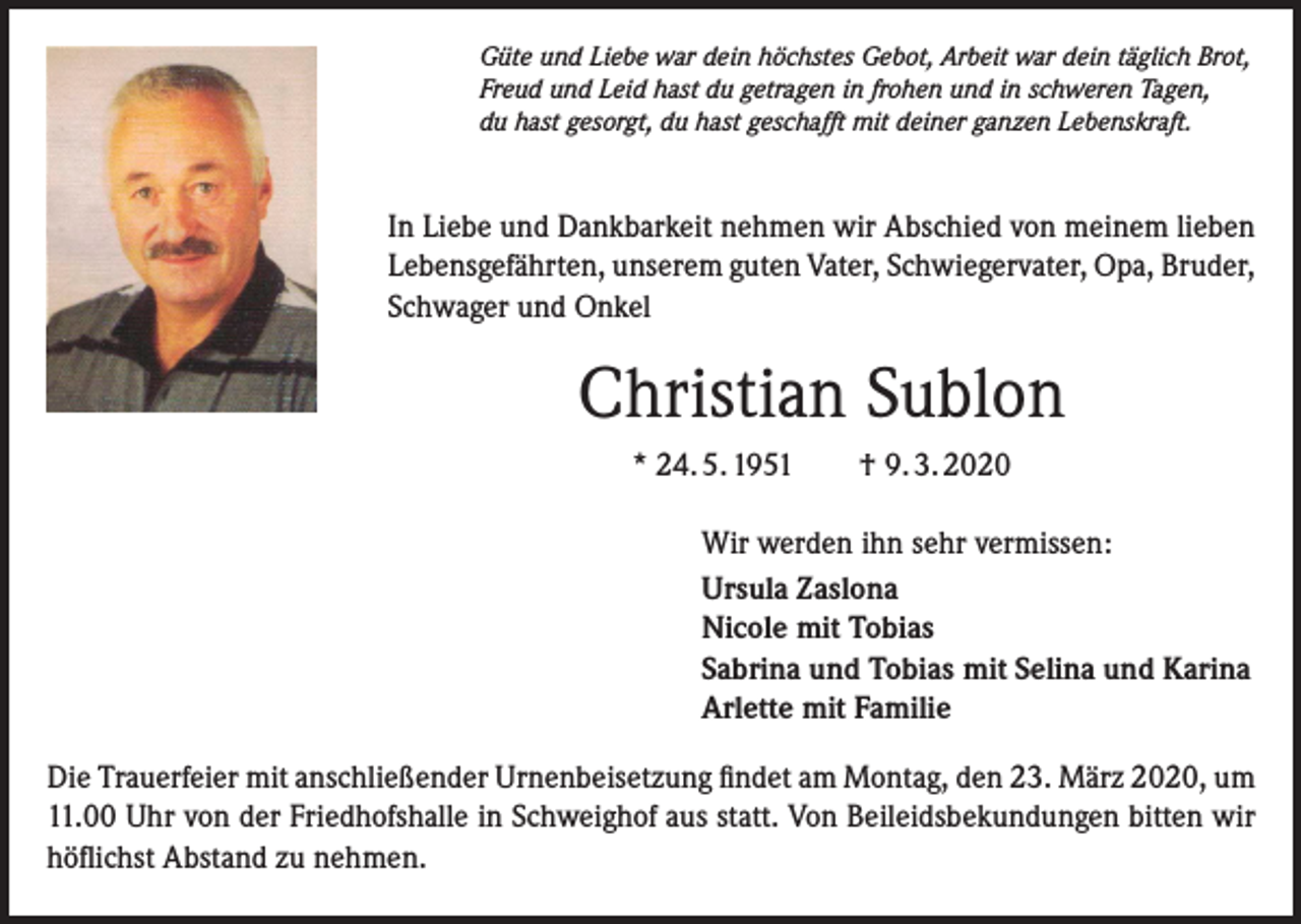 <p>Güte und Liebe war dein höchstes Gebot, Arbeit war dein täglich Brot,<br />Freud und Leid hast du getragen in frohen und in schweren Tagen,<br />du hast gesorgt, du hast geschafft mit deiner ganzen Lebenskraft.</p><p>In Liebe und Dankbarkeit nehmen wir Abschied von meinem lieben<br />Lebensgefährten, unserem guten Vater, Schwiegervater, Opa, Bruder,<br />Schwager und Onkel</p><p>Christian Sublon<br />* 24. 5. 1951 † 9. 3. 2020<br />Wir werden ihn sehr vermissen:<br />Ursula Zaslona<br />Nicole mit Tobias<br />Sabrina und Tobias mit Selina und Karina<br />Arlette mit Familie<br />Die Trauerfeier mit anschließender Urnenbeisetzung findet am Montag, den 23. März 2020, um<br />11.00 Uhr von der Friedhofshalle in Schweighof aus statt. Von Beileidsbekundungen bitten wir<br />höflichst Abstand zu nehmen.</p>