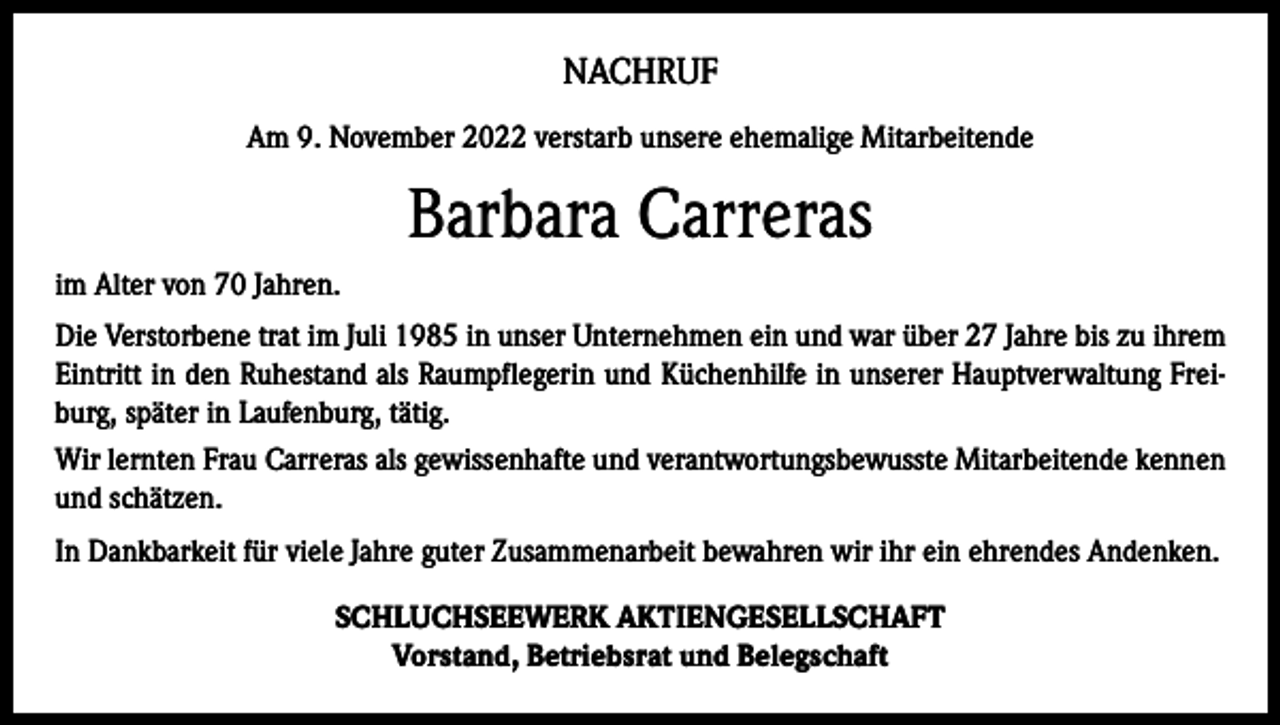 <p>NACHRUF<br />Am 9. November 2022 verstarb unsere ehemalige Mitarbeitende</p><p>Barbara Carreras<br />im Alter von 70 Jahren.<br />Die Verstorbene trat im Juli 1985 in unser Unternehmen ein und war über 27 Jahre bis zu ihrem<br />Eintritt in den Ruhestand als Raumpflegerin und Küchenhilfe in unserer Hauptverwaltung Freiburg, später in Laufenburg, tätig.<br />Wir lernten Frau Carreras als gewissenhafte und verantwortungsbewusste Mitarbeitende kennen<br />und schätzen.<br />In Dankbarkeit für viele Jahre guter Zusammenarbeit bewahren wir ihr ein ehrendes Andenken.<br />SCHLUCHSEEWERK AKTIENGESELLSCHAFT<br />Vorstand, Betriebsrat und Belegschaft</p>