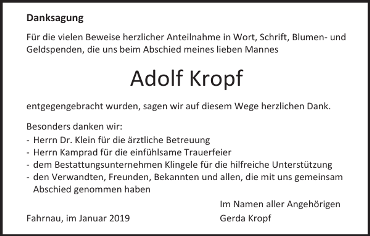 <p>Danksagung<br />Für die vielen Beweise herzlicher Anteilnahme in Wort, Schrift, Blumen- und<br />Geldspenden, die uns beim Abschied meines lieben Mannes</p><p>Adolf Kropf<br />entgegengebracht wurden, sagen wir auf diesem Wege herzlichen Dank.<br />Besonders danken wir:<br />- Herrn Dr. Klein für die ärztliche Betreuung<br />- Herrn Kamprad für die einfühlsame Trauerfeier<br />- dem Bestattungsunternehmen Klingele für die hilfreiche Unterstützung<br />- den Verwandten, Freunden, Bekannten und allen, die mit uns gemeinsam<br />Abschied genommen haben<br />Im Namen aller Angehörigen<br />Fahrnau, im Januar 2019<br />Gerda Kropf</p>